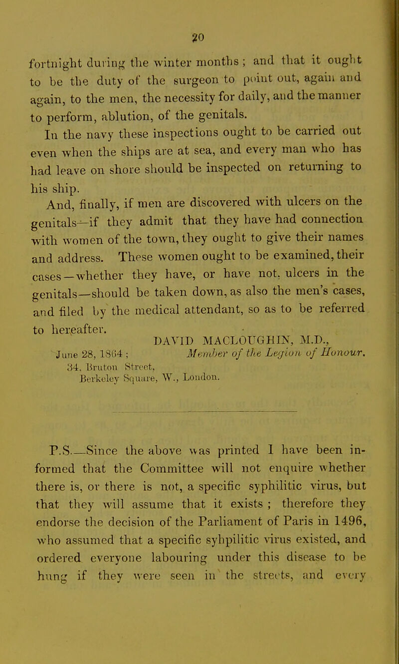 fortnight cluiin«j; the winter months ; and that it ought to he the duty of the surgeon to point out, again and again, to the men, the necessity for daily, and the manner to perform, ablution, of the genitals. In the navy these inspections ought to be carried out even when the ships are at sea, and every man who has had leave on shore should be inspected on returning to his ship. And, finally, if men are discovered with ulcers on the genitals-^if they admit that they have had connection with women of the town, they ought to give their names and address. These women ought to be examined, their cfises—whether they have, or have not, ulcers in the genitals—should be taken down, as also the men's cases, and filed by the medical attendant, so as to be referred to hereafter. DAVID MACLOUGHIJNT, M.D., June 28,1804 ; Member of the Legiuri of Honour. 34, Brutou Street, Berkeley Bquare, W., Loudon. P.S Since the above was printed 1 have been in- formed that the Committee will not enquire whether there is, or there is not, a specific syphilitic virus, but that they will assume that it exists ; therefore they endorse the decision of the Parliament of Paris in 1496, who assumed that a specific syhpilitic \'irus existed, and ordered everyone labouring under this disease to be hung if they were seen in the streets, and every