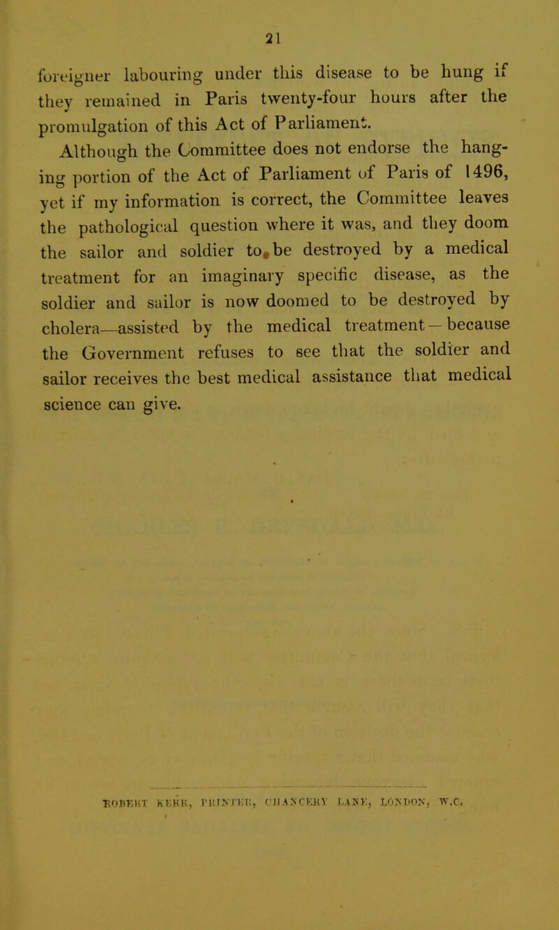 foreigner labouring under this disease to be hung if they remained in Paris twenty-four hours after the promulgation of this Act of Parliament. Although the Committee does not endorse the hang- ing portion of the Act of Parliament of Paris of 1496, yet if my information is correct, the Committee leaves the pathological question where it was, and they doom the sailor and soldier to^be destroyed by a medical treatment for an imaginary specific disease, as the soldier and sailor is now doomed to be destroyed by cholera—assisted by the medical treatment — because the Government refuses to see that the soldier and sailor receives the best medical assistance that medical science can give. HOBKUt Kr-.KK, J'UTKXKi;, CJIA>CJiBy LAKK, lOKDON. W.C.