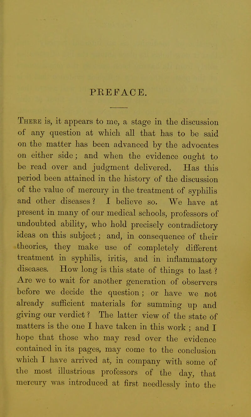 PEEFACE. There is, it appears to me, a stage in the discussion of any question at which all that has to be said on the matter has been advanced by the advocates on either side; and when the evidence ought to be read over and judgment delivered. Has this period been attained in the history of the discussion of the value of mercury in the treatment of syphilis and other diseases? I believe so. We have at present in many of our medical schools, professors of undoubted ability, who hold precisely contradictory ideas on this subject; and, in consequence of their theories, they make use of completely different treatment in syphihs, iritis, and in inflammatory diseases. How long is this state of things to last ? Are we to wait for another generation of observers before we decide the question; or have we not already sufficient materials for summing up and giving our verdict ? The latter view of the state of matters is the one I have taken in this work ; and I hope that those who may read over the evidence contained in its pages, may come to the conclusion which I have arrived at, in company with some of the most illustrious professors of the day, that mercury was introduced at first needlessly into the