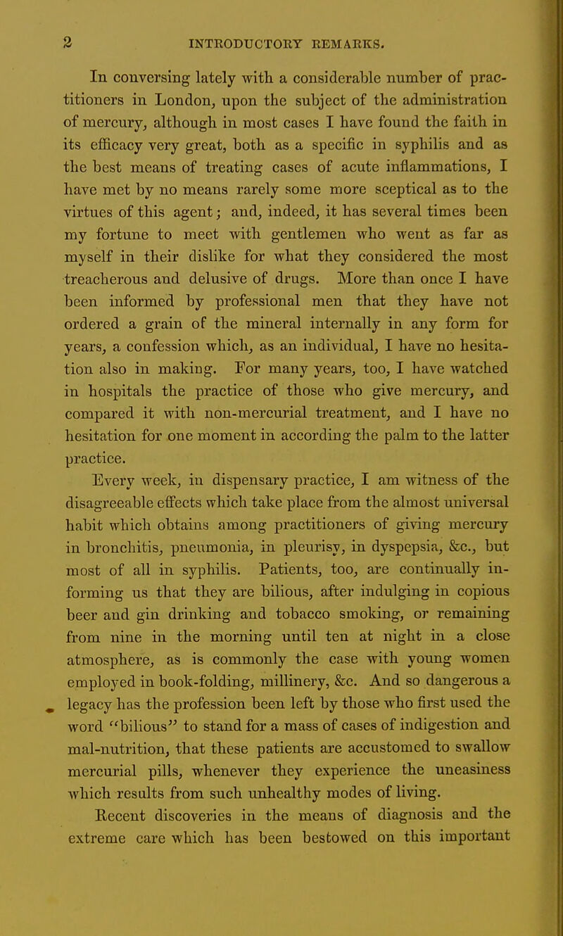 In conversing lately with, a considerable number of prac- titioners in London, upon the subject of the administration of mercury, although in most cases I have found the faith in its efficacy very great, both as a specific in syphilis and as the best means of treating cases of acute inflammations, I have met by no means rarely some more sceptical as to the virtues of this agent; and, indeed, it has several times been my fortune to meet with gentlemen who went as far as myself in their dislike for what they considered the most treacherous and delusive of drugs. More than once I have been informed by professional men that they have not ordered a grain of the mineral internally in any form for years, a confession which, as an individual, I have no hesita- tion also in making. For many years, too, I have watched in hospitals the practice of those who give mercury, and compared it with non-mercurial treatment, and I have no hesitation for one moment in according the palm to the latter practice. Every week, in dispensary practice, I am witness of the disagreeable effects which take place from the almost universal habit which obtains among practitioners of giving merciiry in bronchitis, pneumonia, in pleurisy, in dyspepsia, &c., but most of all in syphilis. Patients, too, are continually in- forming us that they are bilious, after indulging in copious beer and gin drinking and tobacco smoking, or remaining from nine in the morning until ten at night in a close atmosphere, as is commonly the case with young women employed in book-folding, millinery, &c. And so dangerous a legacy has the profession been left by those who first used the word bilious to stand for a mass of cases of indigestion and mal-nutrition, that these patients are accustomed to swallow mercurial pills, whenever they experience the uneasiness which results from such unhealthy modes of living. Recent discoveries in the means of diagnosis and the extreme care which has been bestowed on this important