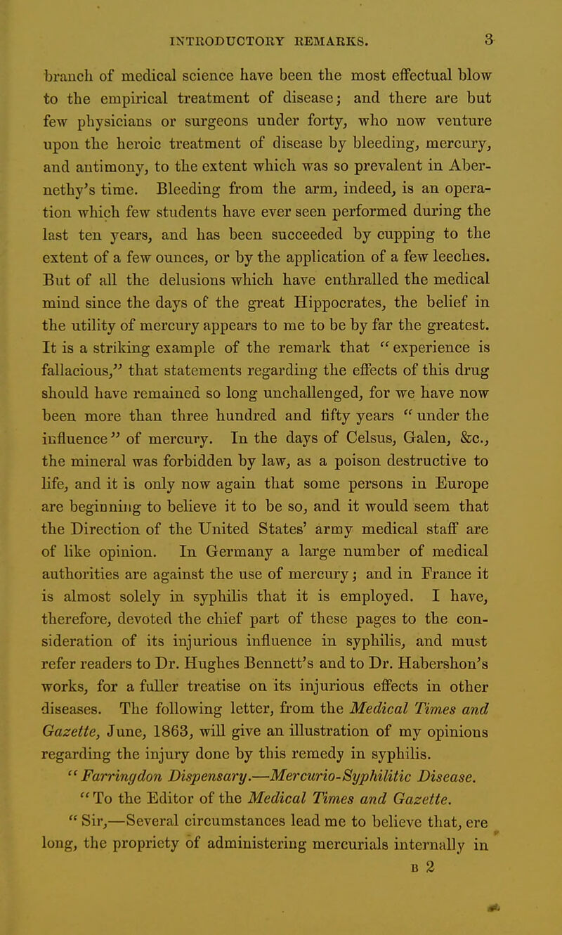 branch of medical science have been the most effectual blow to the empirical treatment of disease; and there are but few physicians or surgeons under forty, who now venture upon the heroic treatment of disease by bleeding, mercury, and antimony, to the extent which was so prevalent in Aber- nethy's time. Bleeding from the arm, indeed, is an opera- tion which few students have ever seen performed during the last ten years, and has been succeeded by cupping to the extent of a few ounces, or by the application of a few leeches. But of all the delusions which have enthralled the medical mind since the days of the great Hippocrates, the belief in the utility of mercury appears to me to be by far the greatest. It is a striking example of the remark that  experience is fallacious, that statements regarding the effects of this drug should have remained so long unchallenged, for we have now been more than three hundred and tifty years  under the influence of mercury. In the days of Celsus, Galen, &c., the mineral was forbidden by law, as a poison destructive to life, and it is only now again that some persons in Europe are beginning to believe it to be so, and it would seem that the Direction of the United States' army medical staff are of like opinion. In Germany a large number of medical authorities are against the use of mercury; and in France it is almost solely in syphilis that it is employed. I have, therefore, devoted the chief part of these pages to the con- sideration of its injurious influence in syphilis, and must refer readers to Dr. Hughes Bennett's and to Dr. Habershon's works, for a fuller treatise on its injurious effects in other diseases. The following letter, from the Medical Times and Gazette, June, 1863, wiU give an illustration of my opinions regarding the injury done by this remedy in syphilis.  Farringdon Dispensary.—Mercurio-Syphilitic Disease.  To the Editor of the Medical Times and Gazette.  Sir,—Several circumstances lead me to believe that, ere long, the propriety of administering mercurials internally in B 2