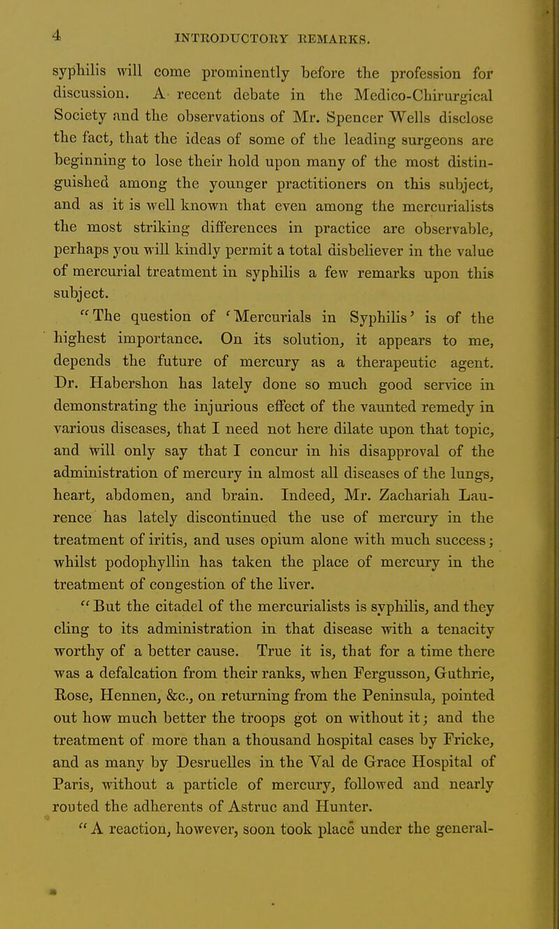 syphilis will come prominently before the profession for discussion. A recent debate in the Medico-Chirurgical Society and the observations of Mr. Spencer Wells disclose the fact, that the ideas of some of the leading surgeons are beginning to lose their hold upon many of the most distin- guished among the younger practitioners on this subject, and as it is well known that even among the mercurialists the most striking differences in practice are observable, perhaps you will kindly permit a total disbeliever in the value of mercm'ial treatment in syphilis a few remarks upon this subject. The question of 'Mercurials in Syphilis' is of the highest importance. On its solution, it appears to me, depends the future of mercury as a therapeutic agent. Dr. Habershon has lately done so much good service in demonstrating the injurious eflFect of the vaunted remedy in various diseases, that I need not here dilate upon that topic, and will only say that I concur in his disapproval of the administration of mercury in almost all diseases of the lungs, heart, abdomen, and brain. Indeed, Mr. Zachariah Lau- rence has lately discontinued the use of mercury in the treatment of iritis, and uses opium alone with much success; whilst podophyllin has taken the place of mercury in the treatment of congestion of the liver.  But the citadel of the mercurialists is syphilis, and they cling to its administration in that disease with a tenacity worthy of a better cause. True it is, that for a time there was a defalcation from their ranks, when Fergusson, Guthrie, Rose, Hennen, &c., on returning from the Peninsula, pointed out how much better the troops got on without it; and the treatment of more than a thousand hospital cases by Fricke, and as many by Desruelles in the Val de Grace Hospital of Paris, without a particle of mercury, followed and nearly routed the adherents of Astruc and Hunter.  A reaction, however, soon took place under the general-