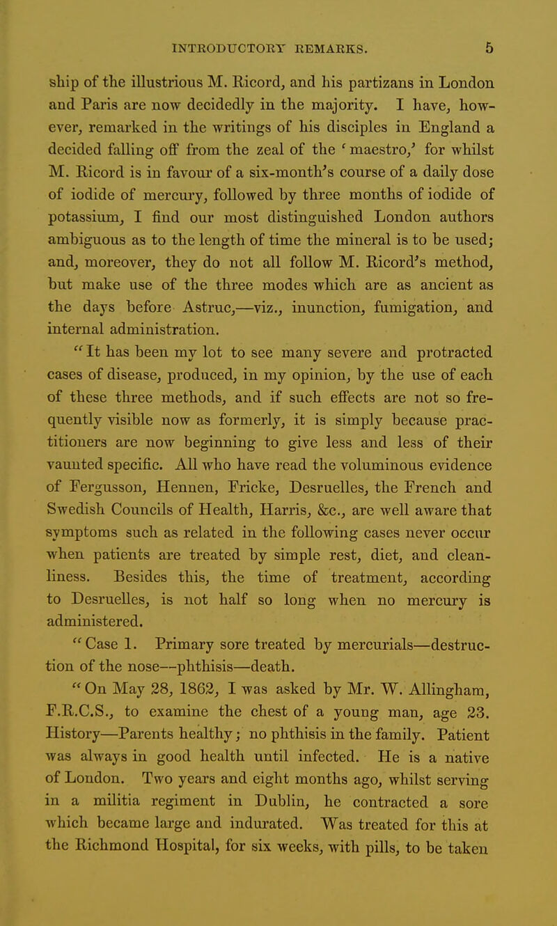 ship of the illustrious M. Ricord, and his partizans in London and Paris are now decidedly in the majority. I have, how- ever, remarked in the writings of his disciples in England a decided falling off from the zeal of the ' maestro/ for whilst M. Ricord is in favour of a six-month's course of a daily dose of iodide of mercui-y, followed by three months of iodide of potassixun, I find our most distinguished London authors ambiguous as to the length of time the mineral is to be used; and, moreover, they do not all follow M. Ricord's method, but make use of the three modes which are as ancient as the days before Astruc,—viz., inunction, fumigation, and internal administration.  It has been my lot to see many severe and protracted cases of disease, produced, in my opinion, by the use of each of these three methods, and if such effects are not so fre- quently visible now as formerly, it is simply because prac- titioners are now beginning to give less and less of their vaunted specific. All who have read the voluminous evidence of Fergusson, Hennen, Fricke, Desruelles, the French and Swedish Councils of Health, Harris, &c., are well aware that symptoms such as related in the following cases never occur when patients are treated by simple rest, diet, and clean- liness. Besides this, the time of treatment, according to Desruelles, is not half so long when no mercury is administered. Case 1. Primary sore treated by mercurials—destruc- tion of the nose—phthisis—death.  On May 28, 1863, I was asked by Mr. W. Allingham, F.R.C.S., to examine the chest of a young man, age 23. History—Parents healthy; no phthisis in the family. Patient was always in good health until infected. He is a native of London. Two years and eight months ago, whilst serving in a militia regiment in Dublin, he contracted a sore which became large and indurated. Was treated for this at the Richmond Hospital, for six weeks, with pills, to be taken