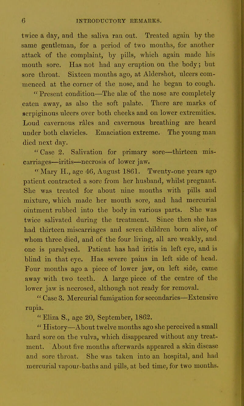 twice a day, and the saliva ran out. Treated again by the same gentleman, for a period of two months, for another attack of the complaint, by pills, which again made his mouth sore. Has not had any eruption on the body; but sore throat. Sixteen months ago, at Aldershot, ulcers com- menced at the corner of the nose, and he began to cough. Present condition—The alse of the nose are completely eaten away, as also the soft palate. There are marks of serpiginous ulcers over both cheeks and on lower extremities. Loud cavernous rales and cavernous breathing are heard under both clavicles. Emaciation extreme. The young man died next day. Case 2. Salivation for primary sore—thirteen mis- carriages—iritis—^necrosis of lower jaw. Mary H., age 46, August 1861. Twenty-one years ago patient contracted a sore from her husband, whilst pregnant. She was treated for about nine months with pills and mixture, which made her mouth sore, and had mercurial ointment rubbed into the body in various parts. She was twice salivated during the treatment. Since then she has had thirteen miscarriages and seven children born alive, of whom three died, and of the four living, all are weakly, and one is paralysed. Patient has had iritis in left eye, and is blind in that eye. Has severe pains in left side of head. Four months ago a piece of lower jaw, on left side, came away with two teeth. A large piece of the centre of the lower jaw is necrosed, although not ready for removal.  Case 3. Mercurial fumigation for secondaries—Extensive rupia.  Eliza S., age 20, September, 1863.  History—About twelve months ago she perceived a small hard sore on the vulva, which disappeared without any treat- ment. About five months afterwards appeared a skin disease and sore throat. She was taken into an hospital, and had mercurial vapour-baths and pills, at bed time, for two months.