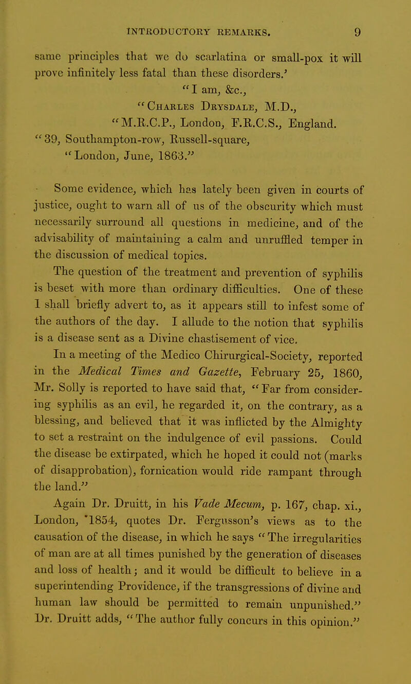 same principles that we do scarlatina or small-pox it will prove infinitely less fatal than these disorders.' I am^ &c., Charles Drysdale, M.D., M.R.C.P., London, F.R.C.S., England. 39j Southampton-row, Russell-square, London, June, 1863. Some evidence, which has lately been given in courts of justice, ought to warn all of us of the obscurity which must necessarily surround all questions in medicine, and of the advisability of maintaining a calm and unruffled temper in the discussion of medical topics. The question of the treatment and prevention of syphilis is beset with more than ordinary difficulties. One of these 1 shall briefly advert to, as it appears still to infest some of the authors of the day. I aUude to the notion that syphilis is a disease sent as a Divine chastisement of vice. In a meeting of the Medico Chirurgical-Society, reported in the Medical Times and Gazette, February 25, 1860, Mr. Solly is reported to have said that,  Far from consider- ing syphilis as an evil, he regarded it, on the contrary, as a blessing, and believed that it was inflicted by the Almighty to set a restraint on the indulgence of evil passions. Could the disease be extirpated, which he hoped it could not (marks of disapprobation), fornication would ride rampant through the land. Again Dr. Druitt, in his Vade Mecum, p. 167, chap, xi,, London, '1854, quotes Dr. Fergusson's views as to the causation of the disease, in which he says  The irregularities of man are at all times punished by the generation of diseases and loss of health; and it would be difficult to believe in a superintending Providence, if the transgressions of divine and human law should be permitted to remain unpunished. Dr. Druitt adds,  The author fully concurs in this opinion.