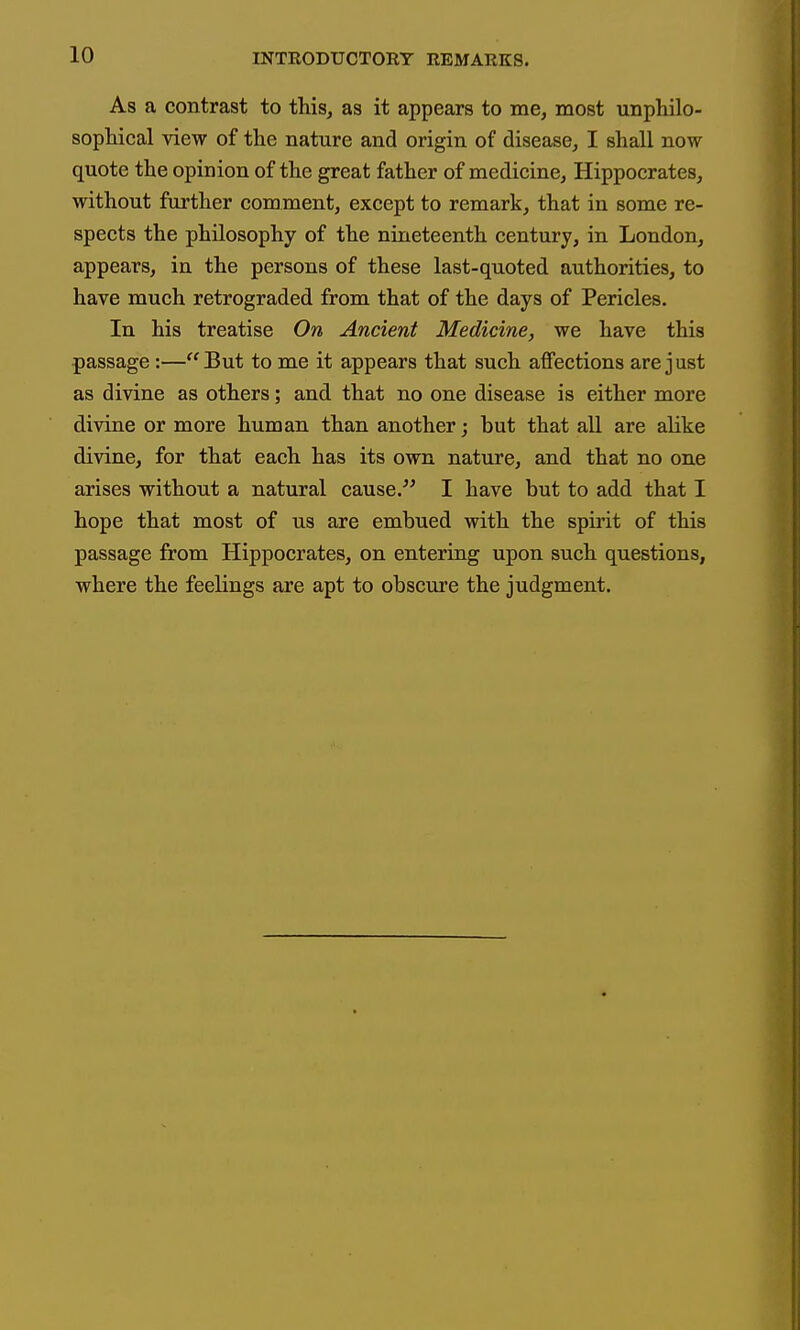 As a contrast to this^ as it appears to me, most unphilo- sopliical view of the nature and origin of disease, I shall now quote the opinion of the great father of medicine, Hippocrates, without further comment, except to remark, that in some re- spects the philosophy of the nineteenth century, in London, appears, in the persons of these last-quoted authorities, to have much retrograded from that of the days of Pericles. In his treatise On Ancient Medicine, we have this passage:—But to me it appears that such affections are just as divine as others; and that no one disease is either more divine or more human than another; but that all are alike divine, for that each has its own nature, and that no one arises without a natural cause. I have but to add that I hope that most of us are embued with the spirit of this passage from Hippocrates, on entering upon such questions, where the feelings are apt to obscure the judgment.