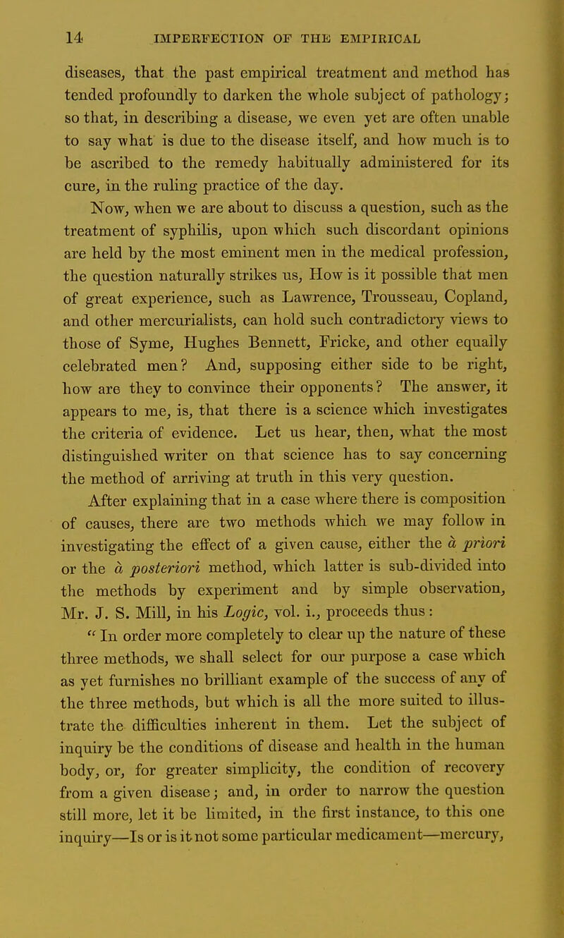 diseases, that the past empirical treatment and method has tended profoundly to darken the whole subject of pathology; so that, in describing a disease, we even yet are often unable to say what is due to the disease itself, and how much is to be ascribed to the remedy habitually administered for its cure, in the ruling practice of the day. Now, when we are about to discuss a question, such as the treatment of syphilis, upon which such discordant opinions are held by the most eminent men in the medical profession, the question naturally strikes us. How is it possible that men of great experience, such as Lawrence, Trousseau, Copland, and other mercurialists, can hold such contradictory views to those of Syme, Hughes Bennett, Fricke, and other equally celebrated men? And, supposing either side to be right, how are they to convince their opponents? The answer, it appears to me, is, that there is a science which investigates the criteria of evidence. Let us hear, then, what the most distinguished writer on that science has to say concerning the method of arriving at truth in this very question. After explaining that in a case where there is composition of causes, there are two methods which we may follow in investigating the effect of a given cause, either the a priori or the a posteriori method, which latter is sub-di-sided into tlie methods by experiment and by simple observation, Mr. J. S. Mill, in his Logic, vol. i., proceeds thus:  In order more completely to clear up the nature of these three methods, we shall select for our purpose a case which as yet furnishes no brilliant example of the success of any of the three methods, but which is all the more suited to illus- trate the difficulties inherent in them. Let the subject of inquiry be the conditions of disease and health in the human body, or, for greater simplicity, the condition of recovery from a given disease; and, in order to narrow the question still more, let it be limited, in the first instance, to this one inquiry—Is or is it not some particular medicament—mercurj'^.