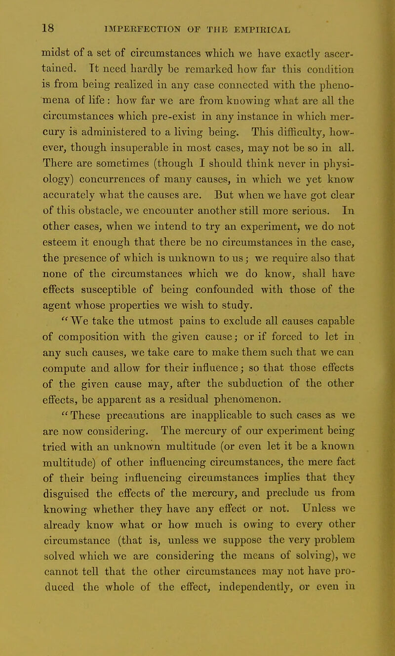 midst of a set of circumstances which we have exactly ascer- tained. Tt need hardly be remarked how far this condition is from being realized in any case connected with the pheno- mena of life : how far we are from knowing what are all the circumstances which pre-exist in any instance in which mer- cury is administered to a living being. This difficulty, how- ever, though insuperable in most cases, may not be so in all. There are sometimes (though I should think never in physi- ology) concurrences of many causes, in which we yet know accurately what the causes are. But when we have got clear of this obstacle, we encounter another still more serious. In other cases, when we intend to try an experiment, we do not esteem it enough that there be no circumstances in the case, the presence of which is unknown to us; we require also that none of the circumstances which we do know, shall have effects susceptible of being confounded with those of the agent whose properties we wish to study.  We take the utmost pains to exclude all causes capable of composition with the given cause; or if forced to let in any such causes, we take care to make them such that we can compute and allow for their influence; so that those effects of the given cause may, after the subduction of the other effects, be apparent as a residual phenomenon.  These precautions are inapplicable to such cases as we are now considering. The mercury of our experiment being tried with an unknown multitude (or even let it be a known multitude) of other influencing circumstances, the mere fact of their being influencing circumstances implies that they disguised the effects of the mercury, and preclude us from knowing whether they have any effect or not. Unless we already know what or how much is owing to every other circumstance (that is, unless we suppose the very problem solved which we are considering the means of solving), we cannot tell that the other circumstances may not have pro- duced the whole of the effect, independently, or even in