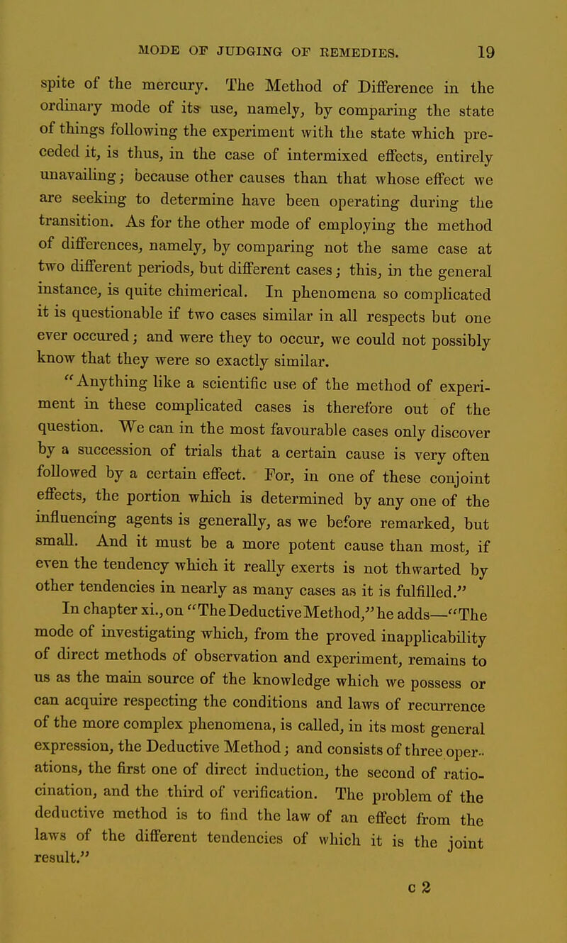 spite of the mercury. The Method of Difference in the ordinary mode of its use, namely, by comparing the state of things following the experiment with the state which pre- ceded it, is thus, in the case of intermixed effects, entirely unavailing; because other causes than that whose effect we are seeking to determine have been operating during the transition. As for the other mode of employing the method of differences, namely, by comparing not the same case at two different periods, but different cases; this, in the general instance, is quite chimerical. In phenomena so complicated it is questionable if two cases similar in all respects but one ever occured; and were they to occur, we could not possibly know that they were so exactly similar. Anything like a scientific use of the method of experi- ment in these complicated cases is therefore out of the question. We can in the most favourable cases only discover by a succession of trials that a certain cause is very often followed by a certain effect. For, in one of these conjoint effects, the portion which is determined by any one of the influencing agents is generally, as we before remarked, but small. And it must be a more potent cause than most, if even the tendency which it really exerts is not thwarted by other tendencies in nearly as many cases as it is fulfilled. In chapter xi.,on The Deductive Method, he adds—The mode of investigating which, from the proved inapplicability of direct methods of observation and experiment, remains to us as the main source of the knowledge which we possess or can acquire respecting the conditions and laws of recurrence of the more complex phenomena, is called, in its most general expression, the Deductive Method; and consists of three oper- ations, the first one of direct induction, the second of ratio- cination, and the third of verification. The problem of the deductive method is to find the law of an effect from the laws of the different tendencies of which it is the joint result. c 2
