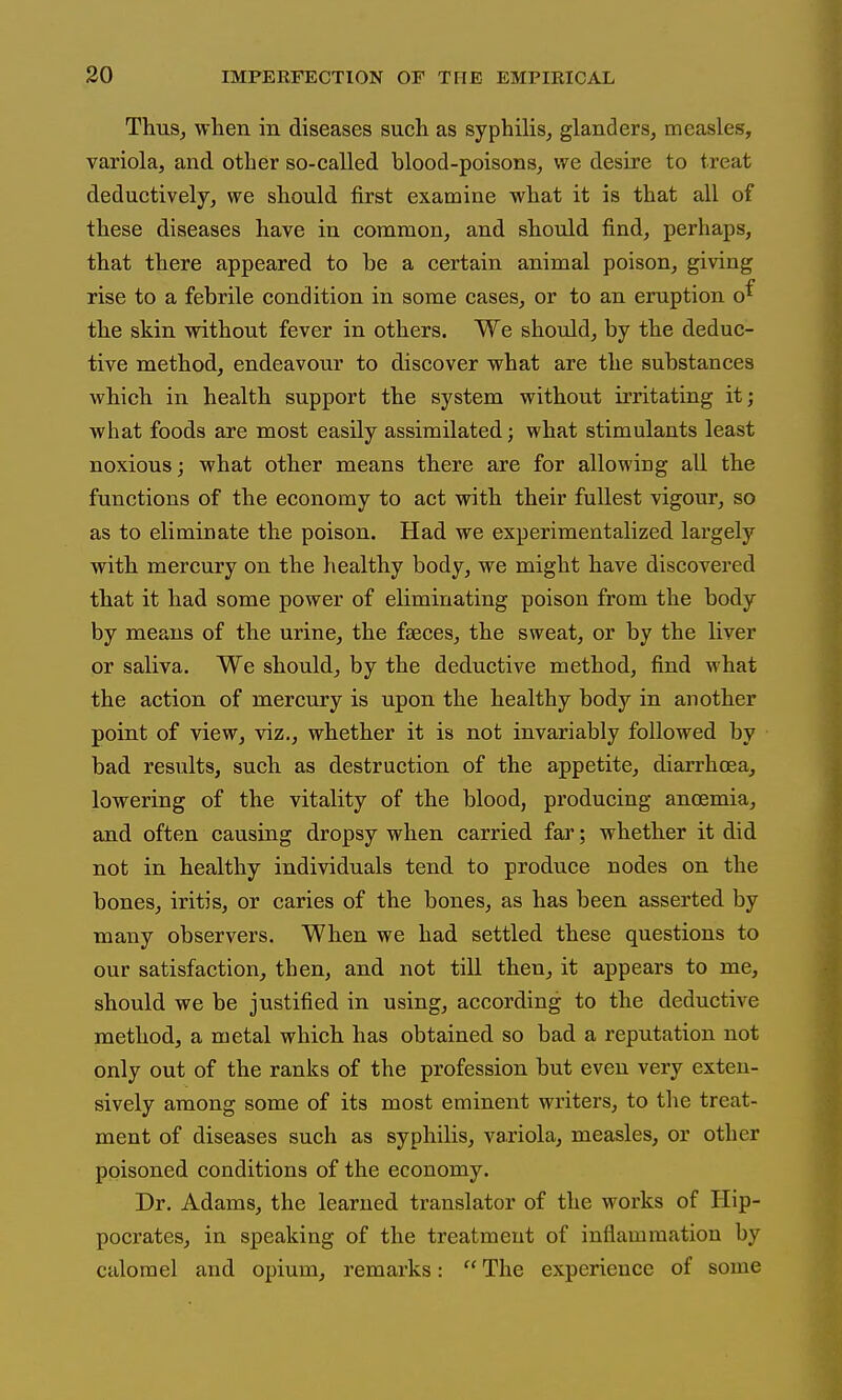 Thus, when in diseases such as syphilis, glanders, measles, variola, and other so-called blood-poisons, we desire to treat deductively, we should first examine what it is that all of these diseases have in common, and should find, perhaps, that there appeared to he a certain animal poison, giving rise to a febrile condition in some cases, or to an eruption o^ the skin without fever in others. We should, by the deduc- tive method, endeavour to discover what are the substances which in health support the system without irritating it; what foods are most easily assimilated; what stimulants least noxious; what other means there are for allowing all the functions of the economy to act with their fullest vigour, so as to eliminate the poison. Had we experimentalized largely with mercury on the healthy body, we might have discovered that it had some power of eliminating poison from the body by means of the urine, the faeces, the sweat, or by the liver or saliva. We should, by the deductive method, find what the action of mercury is upon the healthy body in another point of view, viz., whether it is not invariably followed by bad results, such as destruction of the appetite, diarrhoea, lowering of the vitality of the blood, producing anoemia, and often causing dropsy when carried far; whether it did not in healthy individuals tend to produce nodes on the bones, iritis, or caries of the bones, as has been asserted by many observers. When we had settled these questions to our satisfaction, then, and not till then, it appears to me, should we be justified in using, according to the deductive method, a metal which has obtained so bad a reputation not only out of the ranks of the profession but even very exten- sively among some of its most eminent writers, to the treat- ment of diseases such as syphilis, variola, measles, or other poisoned conditions of the economy. Dr. Adams, the learned translator of the works of Hip- pocrates, in speaking of the treatment of inflammation by calomel and opium, remarks: The experience of some