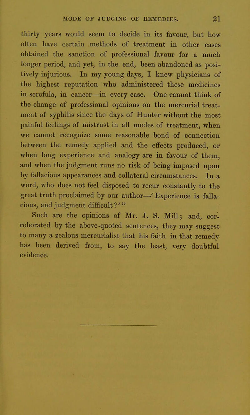 thirty years would seem to decide in its favour, but how often have certain methods of treatment in other cases obtained the sanction of professional favour for a much longer period, and yet, in the end, been abandoned as posi- tively injurious. In my young days, I knew physicians of the highest reputation who administered these medicines in scrofula, in cancer—in every case. One cannot think of the change of professional opinions on the mercurial treat- ment of syphilis since the days of Hunter without the most painful feelings of mistrust in all modes of treatment, when we cannot recognize some reasonable bond of connection between the remedy applied and the effects produced, or when long experience and analogy are in favour of them, and when the judgment runs no risk of being imposed upon by fallacious appearances and collateral circumstances. In a word, who does not feel disposed to recur constantly to the great truth proclaimed by our author—'Experience is falla- cious, and judgment difficult Such are the opinions of Mr. J. S. Mill; and, cor- roborated by the above-quoted sentences, they may suggest to many a zealous mercurialist that his faith in that remedy has been derived from, to say the least, very doubtful evidence.