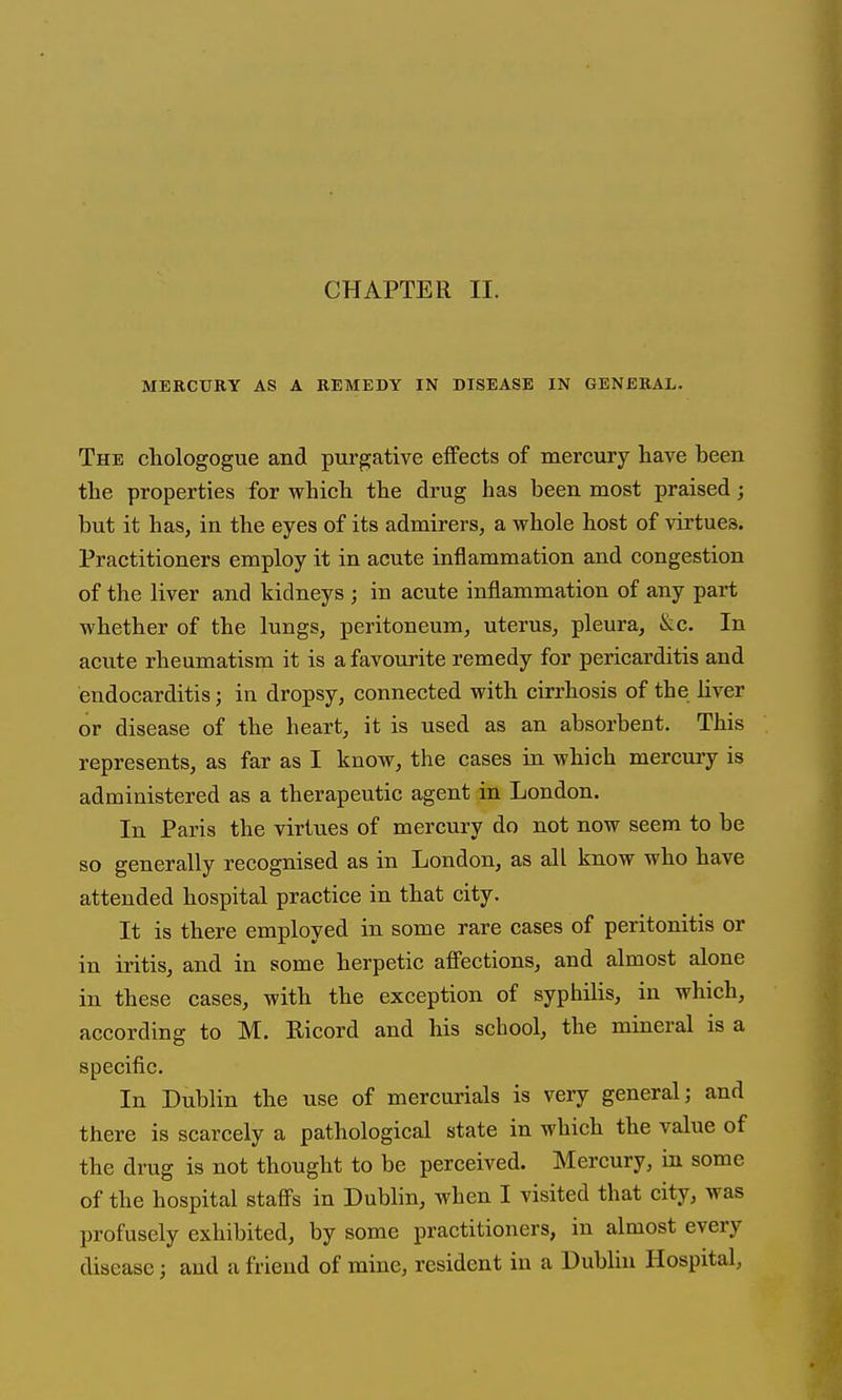 CHAPTER II. MERCURY AS A REMEDY IN DISEASE IN GENERAL. The chologogue and purgative effects of mercury have been the properties for which the drug has been most praised; but it has, in the eyes of its admirers, a whole host of virtues. Practitioners employ it in acute inflammation and congestion of the liver and kidneys ; in acute inflammation of any part whether of the lungs, peritoneum, uterus, pleura, &c. In acute rheumatism it is a favourite remedy for pericarditis and endocarditis; in dropsy, connected with cirrhosis of the liver or disease of the heart, it is used as an absorbeut. This represents, as far as I know, the cases in which mercury is administered as a therapeutic agent in London. In Paris the virtues of mercury do not now seem to be so generally recognised as in London, as all know who have attended hospital practice in that city. It is there employed in some rare cases of peritonitis or in iritis, and in some herpetic afi'ections, and almost alone in these cases, with the exception of syphilis, in which, according to M. Ricord and his school, the mineral is a specific. In Dublin the use of mercurials is very general; and there is scarcely a pathological state in which the value of the drug is not thought to be perceived. Mercury, in some of the hospital staffs in Dublin, when I visited that city, was profusely exhibited, by some practitioners, in almost every disease; and a friend of mine, resident in a Dublin Hospital,