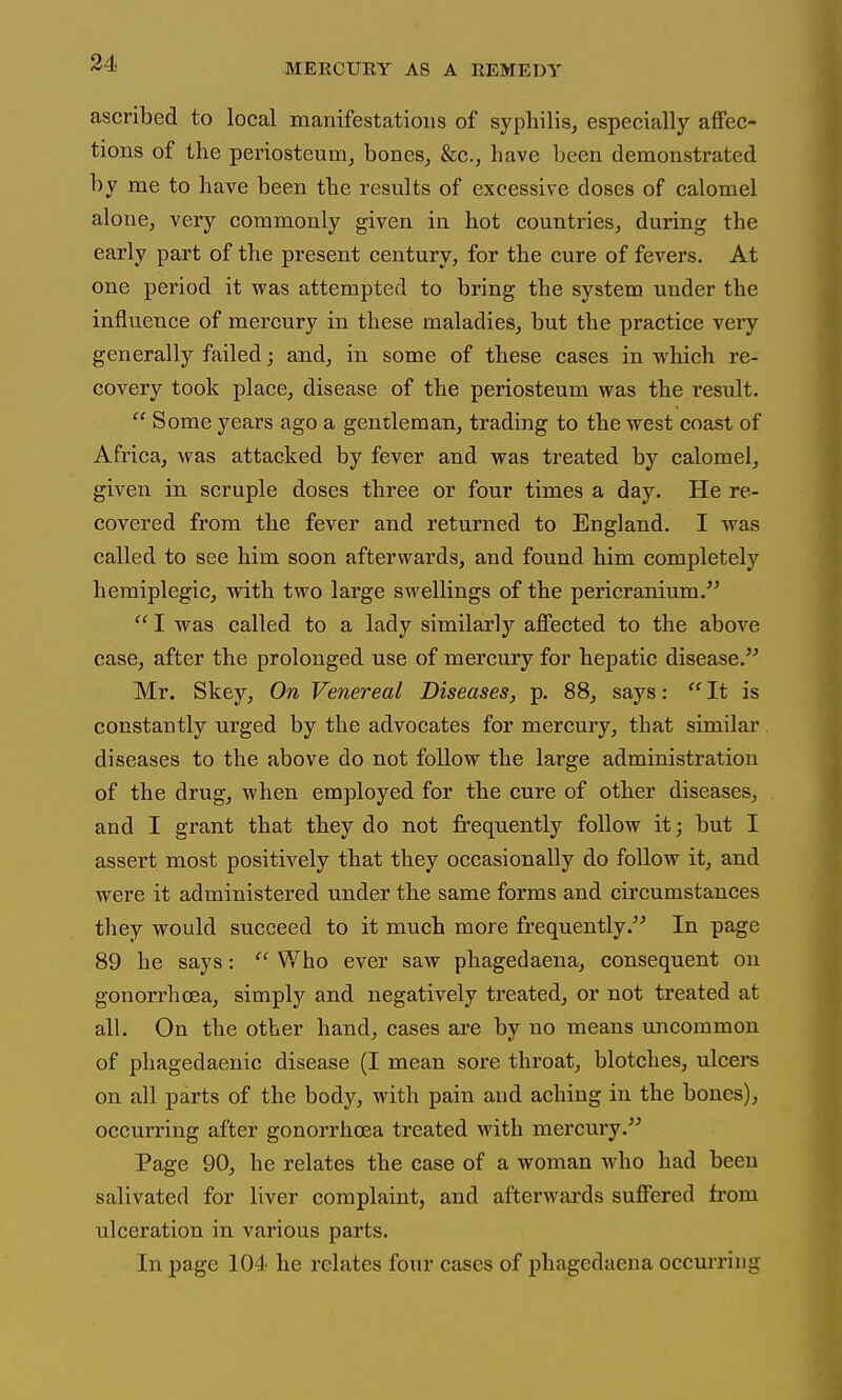 ascribed to local manifestations of syphilis, especially affec- tions of the periosteum, bones, &c., have been demonstrated by me to have been the results of excessive doses of calomel alone, very commonly given in hot countries, during the early part of the present century, for the cure of fevers. At one period it was attempted to bring the system under the influence of mercury in these maladies, but the practice very generally failed; and, in some of these cases in which re- covery took place, disease of the periosteum was the result.  Some years ago a gentleman, trading to the west coast of Africa, was attacked by fever and was treated by calomel, given in scruple doses three or four times a day. He re- covered from the fever and returned to England. I was called to see him soon afterwards, and found him completely hemiplegic, with two large swellings of the pericranium.  I was called to a lady similarlj^ affected to the above case, after the prolonged use of mercury for hepatic disease. Mr. Skey, On Venereal Diseases, p. 88, says:  It is constantly urged by the advocates for mercury, that similar diseases to the above do not follow the large administration of the drug, when employed for the cure of other diseases, and I grant that they do not frequently follow it; but I assert most positively that they occasionally do follow it, and were it administered under the same forms and circumstances they would succeed to it much more frequently. In page 89 he says:  Who ever saw phagedaena, consequent on gonorrhoea, simply and negatively treated, or not treated at all. On the other hand, cases are by no means imcommon of phagedaenic disease (I mean sore throat, blotches, ulcers on all parts of the body, with pain and aching in the bones), occurring after gonorrhoea treated with mercury. Page 90, he relates the case of a woman who had been salivated for liver complaint, and afterwards suffered from ulceration in various parts. In page 104 he relates four cases of phagedaena occurring