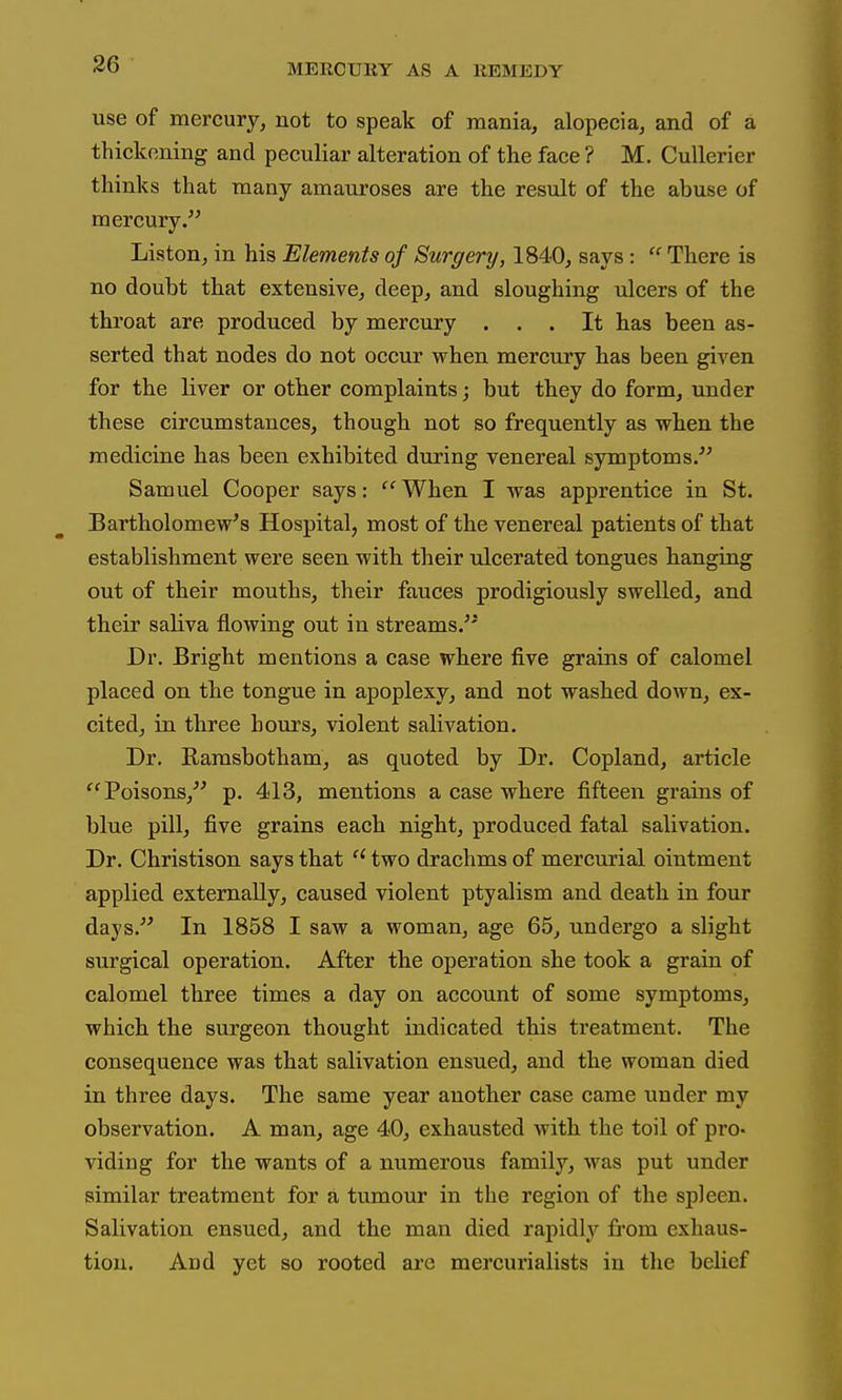 use of mercury, not to speak of mania, alopecia, and of a thickening and peculiar alteration of the face ? M. Cullerier thinks that many amauroses are the result of the abuse of mercury. Liston, in his Elements of Surgery, 1840, says:  There is no doubt that extensive, deep, and sloughing ulcers of the throat are produced by mercury ... It has been as- serted that nodes do not occur when mercury has been given for the liver or other complaints; but they do form, under these circumstances, though not so frequently as when the medicine has been exhibited during venereal symptoms.'^ Samuel Cooper says: ''When I was apprentice in St. Bartholomew's Hospital, most of the venereal patients of that establishment were seen with their ulcerated tongues hanging out of their mouths, their fauces prodigiously swelled, and their saliva flowing out in streams. Dr. Bright mentions a case where five grains of calomel placed on the tongue in apoplexy, and not washed down, ex- cited, in three hours, violent salivation. Dr. Rarasbotham, as quoted by Dr. Copland, article ''Poisons,^' p. 413, mentions a case where fifteen grains of blue pill, five grains each night, produced fatal salivation. Dr. Christison says that  two drachms of mercurial ointment applied externally, caused violent ptyalism and death in four days.'' In 1858 I saw a woman, age 65, undergo a slight surgical operation. After the operation she took a grain of calomel three times a day on account of some symptoms, which the surgeon thought indicated this treatment. The consequence was that salivation ensued, and the woman died in three days. The same year another case came under my observation. A man, age 40, exhausted with the toil of pro- viding for the wants of a numerous family, Avas put under similar treatment for a tumour in the region of the spleen. Salivation ensued, and the man died rapidh'^ from exhaus- tion. And yet so rooted are mercurialists in the belief