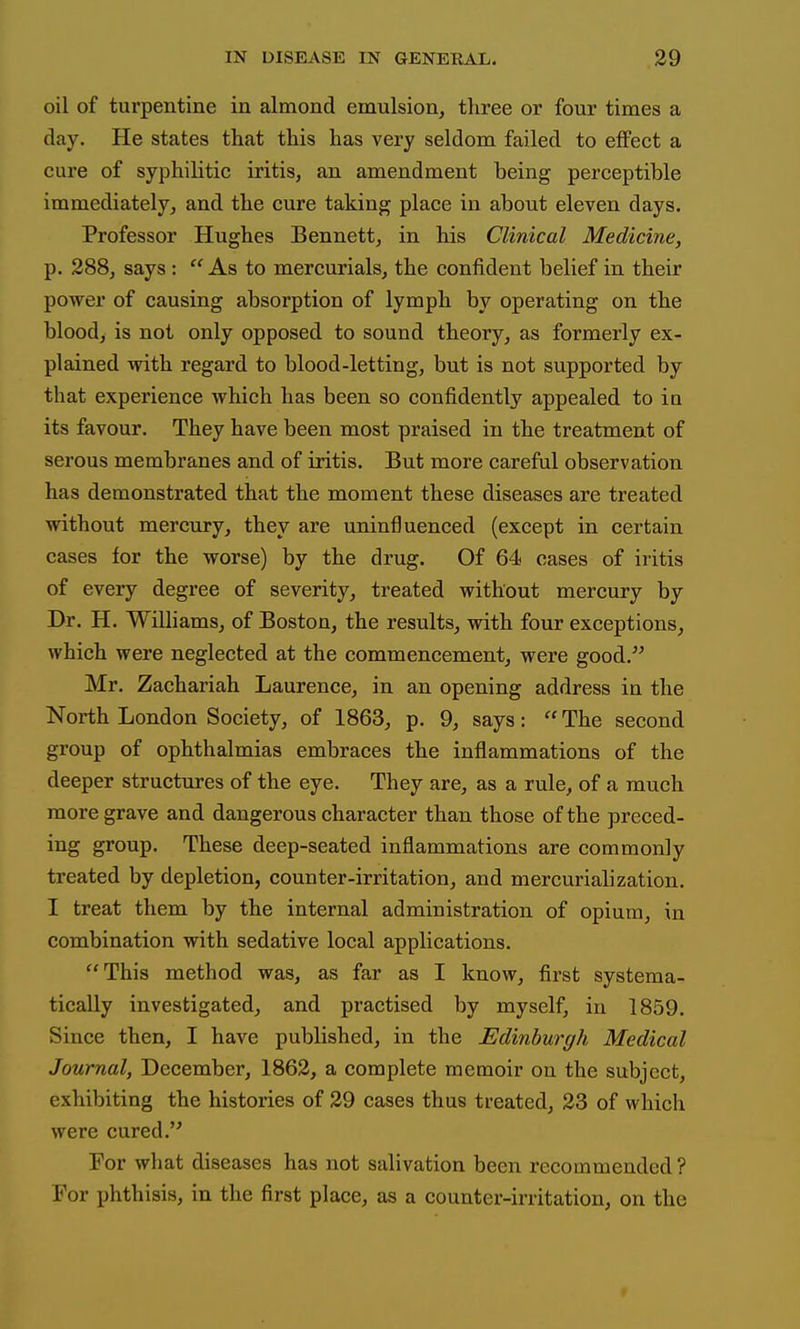 oil of turpentine in almond emulsion, three or four times a day. He states that this has very seldom failed to eflFect a cure of syphilitic iritis, an amendment being perceptible immediately, and the cure taking place in about eleven days. Professor Hughes Bennett, in his Clinical Medicine, p. 288, says : As to mercurials, the confident belief in their power of causing absorption of lymph by operating on the blood, is not only opposed to sound theory, as formerly ex- plained with regard to blood-letting, but is not supported by that experience which has been so confidently appealed to ia its favour. They have been most praised in the treatment of serous membranes and of iritis. But more careful observation has demonstrated that the moment these diseases are treated without mercury, they are uninfluenced (except in certain cases for the worse) by the drug. Of 64 cases of iritis of every degree of severity, treated without mercury by Dr. H. Williams, of Boston, the results, with four exceptions, which were neglected at the commencement, were good. Mr. Zachariah Laurence, in an opening address in the North London Society, of 1863, p. 9, says:  The second group of ophthalmias embraces the inflammations of the deeper structures of the eye. They are, as a rule, of a much more grave and dangerous character than those of the preced- ing group. These deep-seated inflammations are commonly treated by depletion, counter-irritation, and mercurialization. I treat them by the internal administration of opium, in combination with sedative local applications. This method was, as far as I know, first systema- tically investigated, and practised by myself, in 1859. Since then, I have published, in the Edinburgh Medical Journal, December, 1862, a complete memoir on the subject, exhibiting the histories of 29 cases thus treated, 23 of which were cured. For what diseases has not salivation been recommended ? For phthisis, in the first place, as a counter-irritation, on the