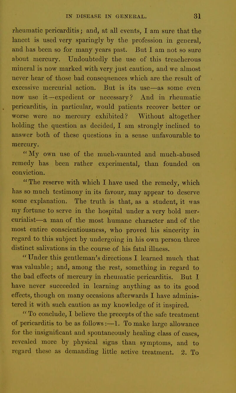 rheumatic pericarditis; and, at all events, I am sure that the lancet is used very sparingly by the profession in general, and has been so for many years past. But I am not so sure about mercury. Undoubtedly the use of this treacherous mineral is now marked with very just caution, and we almost never hear of those bad consequences which are the result of excessive mercurial action. But is its use—as some even now use it—expedient or necessary? And in rheumatic pericarditis, in particular, would patients recover better or worse were no mercury exhibited? Without altogether holding the question as decided, I am strongly inclined to answer both of these questions in a sense unfavourable to mercury. My own use of the much-vaunted and much-abused remedy has been rather experimental, than founded on conviction.  The reserve with which I have used the remedy, which has so much testimony in its favour, may appear to deserve some explanation. The truth is that, as a student, it was my fortune to serve in the hospital under a very bold mer- curialist—a man of the most humane character and of the most entire conscientiousness, who proved his sincerity in regard to this subject by undergoing in his own person three distinct salivations in the course of his fatal illness.  Under this gentleman's directions I learned much that was valuable; and, among the rest, something in regard to the bad effects of mercixry in rheumatic pericarditis. But I have never succeeded in learning anything as to its good effects, though on many occasions afterwards I have adminis- tered it with such caution as my knowledge of it inspired.  To conclude, I believe the precepts of the safe treatment of pericarditis to be as follows:—1. To make large allowance for the insignificant and spontaneously healing class of cases, revealed more by physical signs than symptoms, and to regard these as demanding little active treatment. 2. To