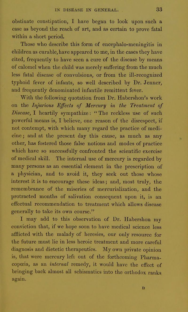 obstiuate constipation, I have began to look upon sucb a case as beyond the reach of art, and as certain to prove fatal within a short period. Those who describe this form of encephalo-meningitis in children as curable, have appeared to me, in the cases they have cited, frequently to have seen a cure of the disease by means of calomel when the child was merely suffering from the much less fatal disease of convulsions, or from the ill-recognized typhoid fever of infants, so well described by Dr. Jenner, and frequently denominated infantile remittent fever. With the following quotation from Dr. Habershon's work on the Injurious Effects of Mercury in the Treatment of Disease, I heartily sympathize: The reckless use of such powerful means is, I believe, one reason of the disrespect, if not contempt, with which many regard the practice of medi- cine ; and at the present day this cause, as much as any other, has fostered those false notions and modes of practice which have so successfully confronted the scientific exercise of medical skill. The internal use of mercury is regarded by many persons as an essential element in the prescription of a physician, and to avoid it, they seek out those whose interest it is to encourage these ideas; and, most truly, the remembrance of the miseries of mercurialization, and the protracted months of salivation consequent upon it, is an effectual recommendation to treatment which allows disease generally to take its own course. I may add to this observation of Dr. Habershon ray conviction that, if we hope soon to have medical science less afflicted with the malady of heresies, our only resource for the future must lie in less heroic treatment and more careful diagnosis and dietetic therapeutics. My own private opinion is, that were mercury left out of the forthcoming Pharma- copoeia, as an internal remedy, it would have the effect of bringing back almost all schismatics into the orthodox ranks again.