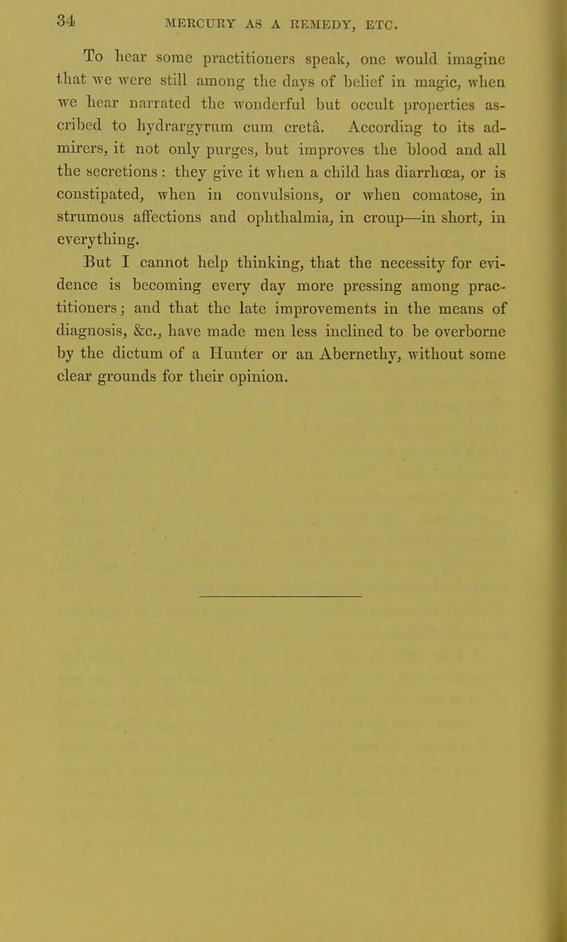 To liear some practitioners speak, one would imagine that we were still among the days of belief in magic, when we hear narrated the wonderful but occult properties as- cribed to hydrargyrum cum creta. According to its ad- mirers, it not only purges, but improves the blood and all the secretions: they give it when a child has diarrhoea, or is constipated, when in convulsions, or when comatose, in strumous affections and ophthalmia, in croup—in short, in everything. But I cannot help thinking, that the necessity for evi- dence is becoming every day more pressing among prac- titioners; and that the late improvements in the means of diagnosis, &c., have made men less inclined to be overborne by the dictum of a Hunter or an Abernethy, without some clear grounds for their opinion.