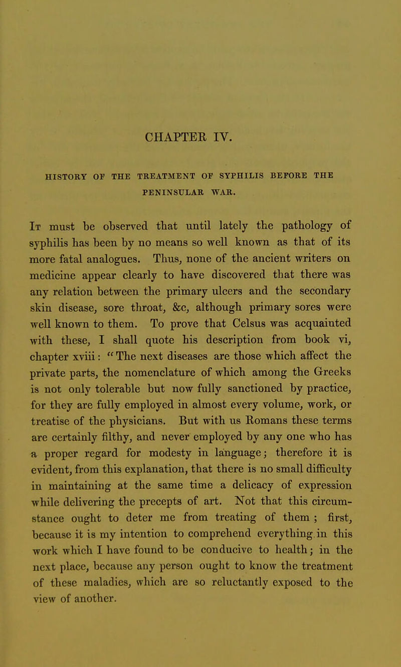 HISTORY OF THE TREATMENT OF SYPHILIS BEFORE THE PENINSULAR WAR. It must be observed that until lately the pathology of syphilis has been by no means so well known as that of its more fatal analogues. Thus, none of the ancient writers on medicine appear clearly to have discovered that there was any relation between the primary ulcers and the secondary skin disease, sore throat, fee, although primary sores were well known to them. To prove that Celsus was acquainted with these, I shall quote his description from book vi, chapter xviii:  The next diseases are those which affect the private parts, the nomenclature of which among the Greeks is not only tolerable but now fully sanctioned by practice, for they are fully employed in almost every volume, work, or treatise of the physicians. But with us Romans these terms are certainly filthy, and never employed by any one who has a proper regard for modesty in language; therefore it is evident, from this explanation, that there is no small difficulty in maintaining at the same time a delicacy of expression while delivering the precepts of art. Not that this circum- stance ought to deter me from treating of them ; first, because it is my intention to comprehend everything in this work which I have found to be conducive to health j in the next place, because any person ought to know the treatment of these maladies, which are so reluctantly exposed to the view of another.