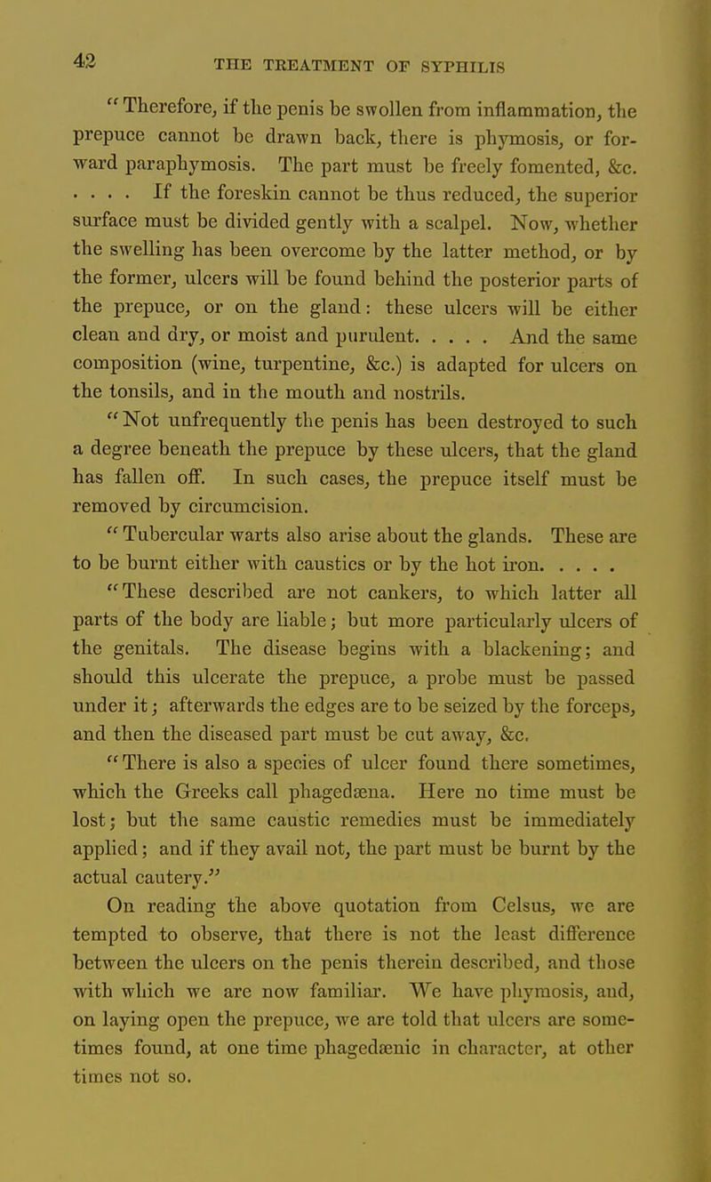  Therefore, if the penis be swollen from inflammation, the prepuce cannot be drawn back, there is phymosis, or for- ward paraphymosis. The part must be freely fomented, &c. . . . . If the foreskin cannot be thus reduced, the superior surface must be divided gently with a scalpel. Now, whether the swelling has been overcome by the latter method, or by the former, ulcers will be found behind the posterior parts of the prepuce, or on the gland: these ulcers will be either clean and dry, or moist and purulent And the same composition (wine, turpentine, &c.) is adapted for ulcers on the tonsils, and in the mouth and nostrils.  Not unfrequently the penis has been destroyed to such a degree beneath the prepuce by these ulcers, that the gland has fallen off. In such cases, the prepuce itself must be removed by circumcision.  Tubercular warts also arise about the glands. These are to be burnt either with caustics or by the hot iron These described are not cankers, to which latter all parts of the body are liable; but more particularly ulcers of the genitals. The disease begins with a blackening; and should this ulcerate the prepuce, a probe must be passed under it; afterwards the edges are to be seized by the forceps, and then the diseased part must be cut away, &c.  There is also a species of ulcer found there sometimes, which the Greeks call phagedsena. Here no time must be lost; but the same caustic remedies must be immediately applied; and if they avail not, the part must be burnt by the actual cautery.'' On reading the above quotation from Celsus, we are tempted to observe, that thei'e is not the least difference between the ulcers on the penis therein described, and those with which we are now familiar. We have phymosis, aud, on laying open the prepuce, we are told that ulcers are some- times found, at one time phagedeenic in character, at other times not so.