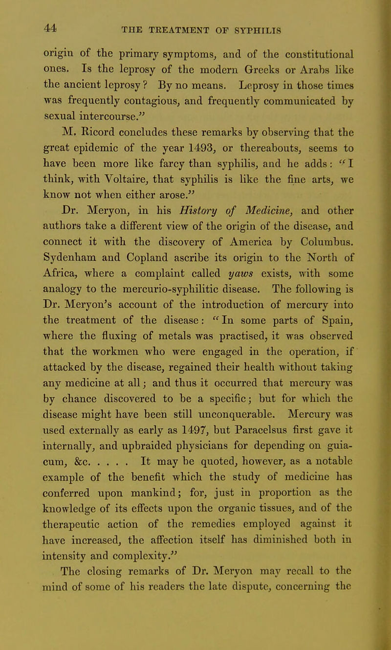 origin of the primary symptoms, and of the constitutional ones. Is the leprosy of the modern Greeks or Arahs like the ancient leprosy ? By no means. Leprosy in those times was frequently contagious, and frequently communicated by sexual intercourse.^' M. E/icord concludes these remarks by observing that the great epidemic of the year 1493, or thereabouts, seems to have been more like farcy than syphilis, and he adds: I think, with Voltaire, that syphilis is like the fine arts, we know not when either arose. Dr. Meryon, in his History of Medicine, and other authors take a difi^erent view of the origin of the disease, and connect it with the discovery of America by Columbus. Sydenham and Copland ascribe its origin to the North of Africa, where a complaint called yaws exists, with some analogy to the mercurio-syphilitic disease. The following is Dr. Meryon's account of the introduction of mercury into the treatment of the disease:  In some parts of Spain, where the fluxing of metals was practised, it was observed that the workmen who were engaged in the operation, if attacked by the disease, regained their health without taking any medicine at all j and thus it occurred that mercury was by chance discovered to be a specific; but for which the disease might have been still unconquerable. Mercury was used externally as early as 1497, but Paracelsus first gave it internally, and upbraided physicians for depending on guia- cum, &c It may be quoted, however, as a notable example of the benefit which the study of medicine has conferred upon mankind; for, just in proportion as the knowledge of its effects upon the organic tissues, and of the therapeutic action of the remedies employed against it have increased, the affection itself has diminished both in intensity and complexity.'' The closing remarks of Dr. Meryon may recall to the mind of some of his readers the late dispute, concerning the