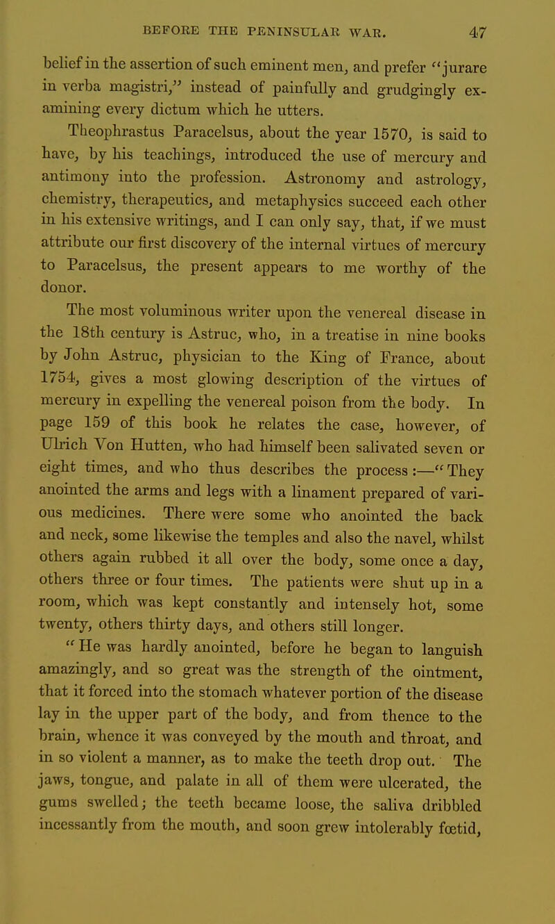 belief in the assertion of sucli eminent men^ and prefer  jurare in verba magistri, instead of painfully and grudgingly ex- amining every dictum which he utters. Theophrastus Paracelsus, about the year 1570, is said to have, by his teachings, introduced the use of mercury and antimony into the profession. Astronomy and astrology, chemistry, therapeutics, and metaphysics succeed each other in his extensive writings, and I can only say, that, if we must attribute our first discovery of the internal virtues of mercury to Paracelsus, the present appears to me worthy of the donor. The most voluminous writer upon the venereal disease in the 18th century is Astruc, who, in a treatise in nine books by John Astruc, physician to the King of France, about 1754, gives a most glowing description of the virtues of mercury in expelling the venereal poison from the body. In page 159 of this book he relates the case, however, of Ulrich Von Hutten, who had himself been salivated seven or eight times, and who thus describes the process :— They anointed the arms and legs with a linament prepared of vari- ous medicines. There were some who anointed the back and neck, some likewise the temples and also the navel, whilst others again rubbed it all over the body, some once a day, others three or four times. The patients were shut up in a room, which was kept constantly and intensely hot, some twenty, others thirty days, and others still longer.  He was hardly anointed, before he began to languish amazingly, and so great was the strength of the ointment, that it forced into the stomach whatever portion of the disease lay in the upper part of the body, and from thence to the brain, whence it was conveyed by the mouth and throat, and in so violent a manner, as to make the teeth drop out. The jaws, tongue, and palate in all of them were ulcerated, the gums swelled; the teeth became loose, the saliva dribbled incessantly from the mouth, and soon grew intolerably foetid,