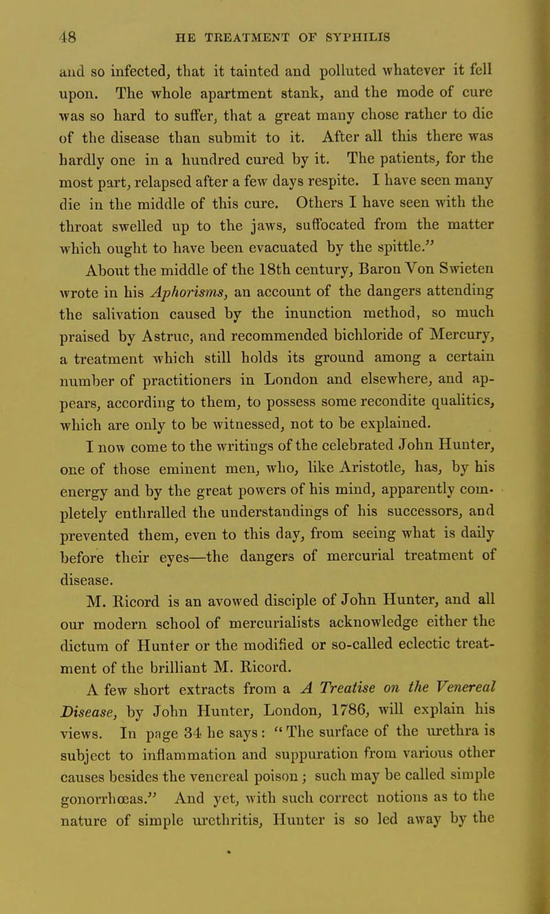 and so infected, that it tainted and polluted whatever it fell upon. The whole apartment stank, and the mode of cure was so hard to suffer, that a great many chose ratter to die of the disease than submit to it. After all this there was hardly one in a hundred cured by it. The patients, for the most part, relapsed after a few days respite. I have seen many die in the middle of tbis cure. Otbers I have seen with the tbroat swelled up to tbe jaws, suffocated from tbe matter which ought to have been evacuated by the spittle. About the middle of tbe 18th century. Baron Von Swieten wrote in his Aphorisms, an account of tbe dangers attending the salivation caused by the inunction method, so much praised by Astruc, and recommended bichloride of Mercury, a treatment which still holds its ground among a certain number of practitioners in London and elsewhere, and ap- pears, according to them, to possess some recondite qualities, which are only to be witnessed, not to be explained. I now come to the writings of the celebrated John Hunter, one of those eminent men, who, like Aristotle, has, by his energy and by the great powers of his mind, apparently com- pletely enthralled the understandings of his successors, and prevented them, even to this day, from seeing what is daily before their eyes—the dangers of mercurial treatment of disease. M. Ricord is an avowed disciple of John Hunter, and all our modern school of mercurialists acknowledge either the dictum of Hunter or the modified or so-called eclectic treat- ment of the brilliant M. Ricord. A few short extracts from a A Treatise on the Venereal Disease, by John Hunter, London, 1786, will explain his views. In page 34 he says:  The surface of the tirethra is subject to inflammation and suppuration from various other causes besides the venereal poison; such may be called simple gonorrhoeas. And yet, with such correct notions as to the nature of simple urethritis. Hunter is so led away by the