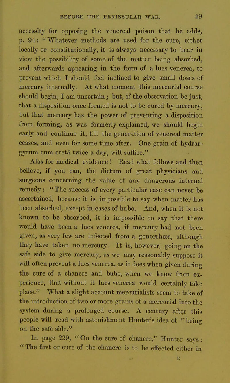 necessity for opposing the venereal poison that he adds, p. 94: Whatever methods are used for the curCj either locally or constitutionally, it is always necessary to bear in view the possibility of some of the matter being absorbed, and afterwards appearing in the form of a lues venerea, to prevent which I should feel inclined to give small doses of mercury interaally. At what moment this mercurial course should begin, I am uncertain; but, if the observation be just, tliat a disposition once formed is not to be cured by mercury, but that mercury has the power of preventing a disposition from forming, as was formerly explained, we should begin early and continue it, till the generation of venereal matter ceases, and even for some time after. One grain of hydrar- gyrum cum creta twice a day, will suffice. Alas for medical evidence ! Read what follows and then believe, if you can, the dictum of great physicians and surgeons concerning the value of any dangerous internal remedy:  The success of every particular case can never be ascertained, because it is impossible to say when matter has been absorbed, except in cases of bubo. And, when it is not known to be absorbed, it is impossible to say that there would have been a lues venerea, if mercury had not been given, as very few are infected from a gonorrhoea, although they have taken no mercury. It is, however, going on the safe side to give mercury, as we may reasonably suppose it will often prevent a lues venerea, as it does when given during the cure of a chancre and bubo, when we know from ex- perience, that without it lues venerea would certainly take place.'^ What a slight account mercurialists seem to take of the introduction of two or more grains of a mercurial into the system during a prolonged course. A century after this people will read with astonishment Hunter's idea of being on the safe side. In page 229, ''On the cure of chancre, Hunter says:  The first or cure of the chancre is to be eflFected either in