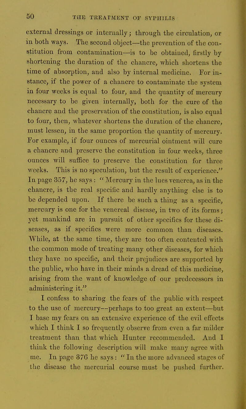 external dressings or internally; through the circulation, or in both ways. The second object—the prevention of the con- stitution from contamination—is to be obtained, firstly by shortening the duration of the chancre, which shortens the time of absorption, and also by internal medicine. For in- stance, if the power of a chancre to contaminate the system in four weeks is equal to four, and the quantity of mercury necessary to be given internally, both for the cure of the chancre and the preservation of the constitution, is also equal to four, then, whatever shortens the duration of the chancre, must lessen, in the same proportion the quantity of mercury. For example, if four ounces of mercurial ointment will cure a chancre and preserve the constitution in four weeks, three ounces will suffice to preserve the constitution for three weeks. This is no speculation, but the result of experience. In page 357, he says : Mercury in the lues venerea, as in the chancre, is the real specific and hardly anything else is to be depended upon. If there be such a thing as a specific, mercury is one for the venereal disease, in two of its forms; yet mankind are in pursuit of other specifics for these di- seases, as if specifics were more common than diseases. While, at the same time, they are too often contented with the common mode of treating many other diseases, for which they have no specific, and their prejudices are supported by the public, who have in their minds a dread of this medicine, arising from the want of knowledge of our predecessors in administering it. I confess to sharing the fears of the public with respect to the use of mercury—perhaps to too great an extent—but T base my fears on an extensive experience of the evil effects which I think I so frequently observe from even a far milder treatment than that which Himter recommended. And I think the following description will make many agree with me. In page 37G he says: In the more advanced stages of the disease the mercurial course must be pushed further.