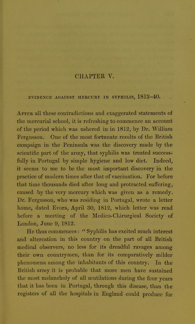 CHAPTEE V. EVIDENCE AGAINST MERCURY IN SYPHILIS, 18] 2-40. After all these contradictions and exaggerated statements of the mercurial scliool, it is refreshing to commence an account of the period which was ushered in in 1813, by Dr. William Fergusson. One of the most fortunate results of the British campaign in the Peninsula was the discovery made by the scientific part of the army, that syphilis was treated success- fully in Portugal by simple hygiene and low diet. Indeed, it seems to me to be the most important discovery in the practice of modern times after that of vaccination. For before that time thousands died after long and protracted suffering, caused by the very mercury which was given as a remedy. Dr. Fergusson, who was residing in Portugal, wrote a letter home, dated Evora, April 30, 1812, which letter was read before a meeting of the Medico-Chirurgical Society of London, June 9, 1812. He thus commences:  Syphilis has excited much interest and altercation in this country on the part of all British medical observers, no less for its dreadful ravages among their own countrymen, than for its comparatively milder phenomena among the inhabitants of this country. In the British army it is probable that more men have sustained the most melancholy of all mutilations during the four years that it has been in Portugal, through this disease, than the registers of all the hospitals in England could produce for