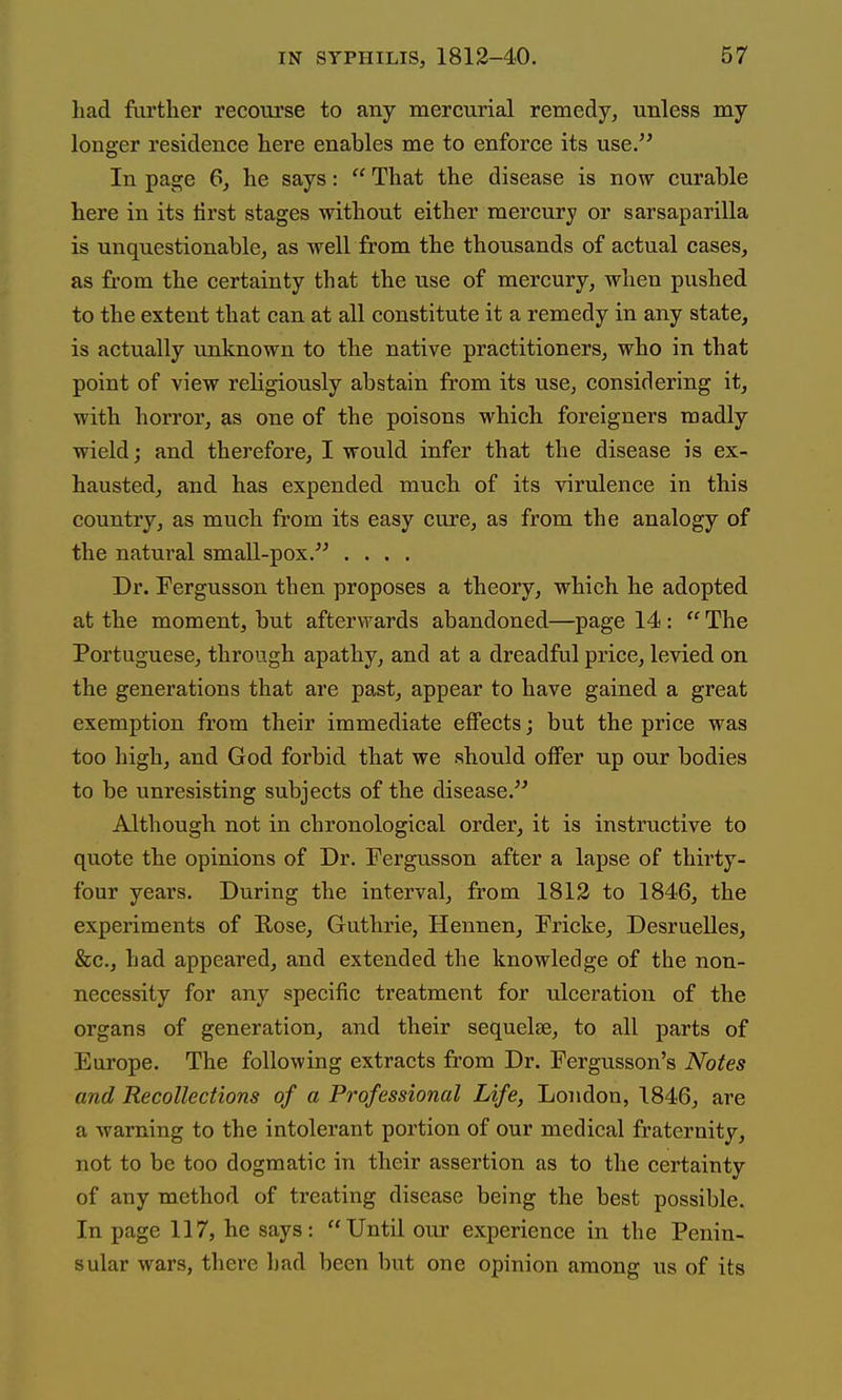 had fartlier recourse to any mercurial remedy, unless my longer residence here enables me to enforce its use. In page 6, he says:  That the disease is now curable here in its first stages without either mercury or sarsaparilla is unquestionable, as well from the thousands of actual cases, as from the certainty that the use of mercury, when pushed to the extent that can at all constitute it a remedy in any state, is actually unknown to the native practitioners, who in that point of view religiously abstain from its use, considering it, with horror, as one of the poisons which foreigners madly wield; and therefore, I would infer that the disease is ex- hausted, and has expended much of its virulence in this country, as much from its easy cure, as from the analogy of the natural small-pox. .... Dr. Fergusson then proposes a theory, which he adopted at the moment, but afterwards abandoned—page 14:  The Portuguese, through apathy, and at a dreadful price, levied on the generations that are past, appear to have gained a great exemption from their immediate effects; but the price was too high, and God forbid that we should offer up our bodies to be unresisting subjects of the disease. Although not in chronological order, it is instructive to quote the opinions of Dr. Fergusson after a lapse of thirty- four years. During the interval, from 1812 to 1846, the experiments of Rose, Guthrie, Hennen, Fricke, Desruelles, &c., had appeared, and extended the knowledge of the non- necessity for any specific treatment for ulceration of the organs of generation, and their sequelte, to all parts of Europe. The following extracts from Dr. Fergusson's Notes and Recollections of a Professional Life, London, 1846, are a -warning to the intolerant portion of our medical fraternity, not to be too dogmatic in their assertion as to the certainty of any method of treating disease being the best possible. In page 117, he says: Until our experience in the Penin- sular wars, there had been but one opinion among us of its