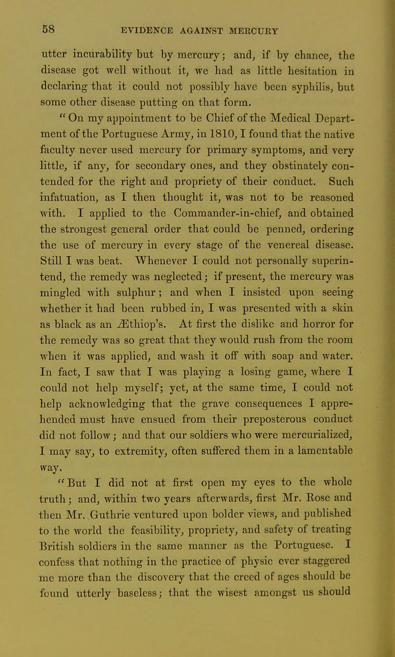 utter incurability but by mercury; and^ if by chance, the disease got well without it, we had as little hesitation in declaring that it could not possibly have been syphilis, but some other disease putting on that form.  On my appointment to be Chief of the Medical Depart- ment of the Portuguese Army, in 1810,1 found that the native faculty never used mercury for primary symptoms, and very little, if any, for secondary ones, and they obstinately con- tended for the right and propriety of their conduct. Such infatuation, as I then thought it, was not to be reasoned with. I applied to the Commander-in-chief, and obtained the strongest general order that could be penned, ordering the use of mercury in every stage of the venereal disease. Still I was beat. Whenever I could not personally superin- tend, the remedy was neglected; if present, the mercury was mingled with sulphur; and when I insisted upon seeing whether it had been rubbed in, I was presented with a skin as black as an jSlthiop's. At first the dislike and horror for the remedy was so great that they would rush from the room when it was applied, and wash it off with soap and water. In fact, I saw that I was playing a losing game, where I could not help myself; yet, at the same time, I could not help acknowledging that the grave consequences I appre- hended must have ensued from their preposterous conduct did not follow; and that our soldiers who were mercurialized, I may say, to extremity, often suflFered them in a lamentable way. But I did not at first open my eyes to the whole truth; and, within two years afterwards, first Mr. Rose and then Mr. Guthrie ventured upon bolder views, and published to the world the feasibility, propriety, and safety of treating British soldiers in the same manner as the Portuguese. I confess that nothing in the practice of physic ever staggered me more than the discovery that the creed of ages should be found utterly baseless; that the wisest amongst us should
