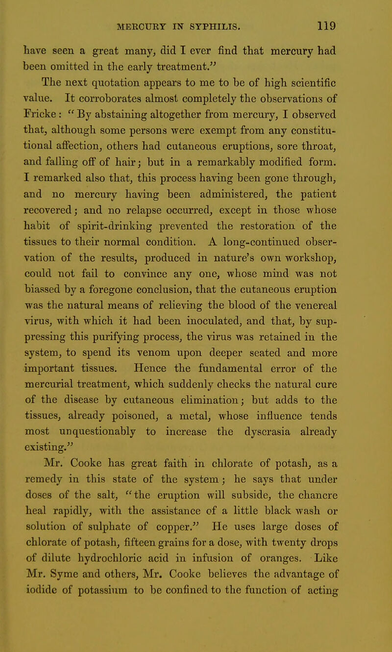 have seen a great many^ did I ever find that mercury had been omitted in the early treatment. The next quotation appears to me to be of high scientific vakie. It corroborates almost completely the observations of Fricke: By abstaining altogether from mercury, I observed that, although some persons were exempt from any constitu- tional affection, others had cutaneous eruptions, sore throat, and falling off of hair; but in a remarkably modified form. I remarked also that, this process having been gone through, and no mercury having been administered, the patient recovered; and no relapse occurred, except in those whose habit of spirit-drinking prevented the restoration of the tissues to their normal condition. A long-continued obser- vation of the results, produced in nature's own workshop, could not fail to convince any one, whose mind was not biassed by a foregone conclusion, that the cutaneous eruption was the natural means of relieving the blood of the venereal virus, with which it had been inoculated, and that, by sup- pressing this purifying process, the virus was retained in the system, to spend its venom upon deeper seated and more important tissues. Hence the fundamental error of the mercurial treatment, which suddenly checks the natural cure of the disease by cutaneous elimination; but adds to the tissues, already poisoned, a metal, whose influence tends most unquestionably to increase the dyscrasia already existing. Mr. Cooke has great faith in chlorate of potash, as a remedy in this state of the system; he says that under doses of the salt, the eruption will subside, the chancre heal rapidly, with the assistance of a little black wash or solution of sulphate of copper. He uses large doses of chlorate of potash, fifteen grains for a dose, with twenty drops of dilute hydrochloric acid in infusion of oranges. Like Mr. Syme and others, Mr. Cooke believes the advantage of iodide of potasshim to be confined to the function of acting