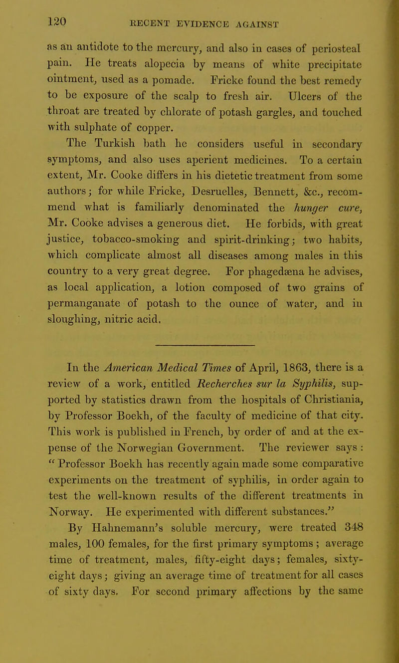 as au antidote to the mercury, and also in cases of periosteal pain. He treats alopecia by means of white precipitate ointment, used as a pomade. Fricke found the best remedy to be exposure of the scalp to fresh air. Ulcers of the throat are treated by chlorate of potash gargles, and touched with sulphate of copper. The Turkish bath he considers useful in secondary symptoms, and also uses aperient medicines. To a certain extent, Mr. Cooke differs in his dietetic treatment from some authors; for while Fricke, Desruelles, Bennett, &c., recom- mend what is familiarly denominated the hunger cure, Mr. Cooke advises a generous diet. He forbids, with great justice, tobacco-smoking and spirit-drinking; two habits, which complicate almost all diseases among males in this country to a very great degree. For phagedsena he advises, as local application, a lotion composed of two grains of permanganate of potash to the ounce of water, and in sloughing, nitric acid. In the American Medical Times of April, 1863, there is a review of a work, entitled Recherclies sur la Syphilis, sup- ported by statistics drawn from the hospitals of Christiania, by Professor Boekh, of the faculty of medicine of that city. This work is published in French, by order of and at the ex- pense of the Norwegian Government. The reviewer says : Professor Boekh has recently again made some comparative experiments on the treatment of syphilis, in order again to test the well-known results of the different treatments in Norway. He experimented with different substances. By Hahnemann's soluble mercury, were treated 348 males, 100 females, for tlie first primary symptoms ; average time of treatment, males, fifty-eight days; females, sixty- eight days; giving an average time of treatment for all cases of sixty days. For second primary affections by the same