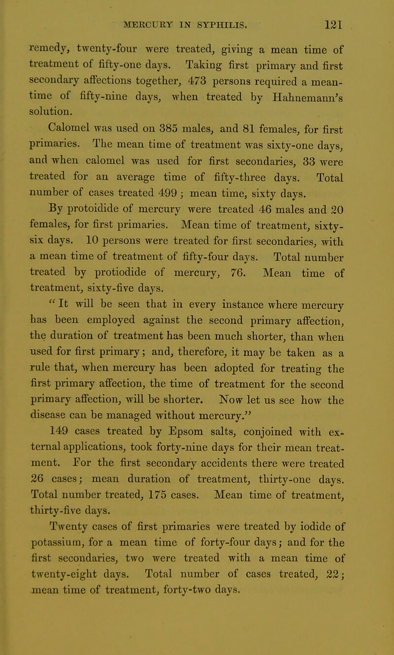 remedy, twenty-four were treated, giving a mean time of treatment of fifty-one days. Taking first primary and first seeondaiy aflfections together, 473 persons required a mean- time of fifty-nine days, when treated by Hahnemann's solution. Calomel was used on 385 males, and 81 females, for first primaries. The mean time of treatment was sixty-one days, and when calomel was used for first secondaries, 33 were treated for an average time of fifty-three days. Total number of cases treated 499; mean time, sixty days. By protoidide of mercury were treated 46 males and 20 females, for first primaries. Mean time of treatment, sixty- six days. 10 persons were treated for first secondaries, with a mean time of treatment of fifty-four days. Total number treated by protiodide of mercury, 76. Mean time of treatment, sixty-five days. It will be seen that in every instance where mercury has been employed against the second primary afifection, the duration of treatment has been much shorter, than when used for first primary; and, therefore, it may be taken as a rule that, when mercury has been adopted for treating the first primary aflPection, the time of treatment for the second primary affection, will be shorter. Now let us see how the disease can be managed without mercury. 149 cases treated by Epsom salts, conjoined with ex- ternal applications, took forty-nine days for their mean treat- ment. Eor the first secondary accidents there were treated 26 cases; mean duration of treatment, thirty-one days. Total number treated, 175 cases. Mean time of treatment, thirty-five days. Twenty cases of first primaries were treated by iodide of potassium, for a mean time of forty-four days; and for the first secondaries, two were treated with a mean time of twenty-eight days. Total number of cases treated, 22; mean time of treatment, forty-two days.