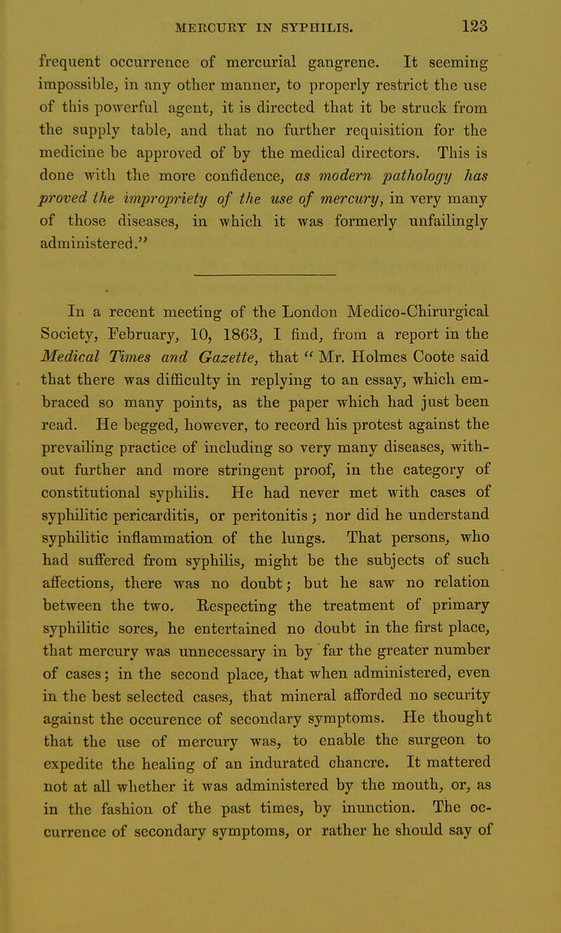 frequent occurrence of mercurial gangrene. It seeming impossible, in any other manner, to properly restrict the use of this powerful agent, it is directed that it be struck from the supply table, and that no further requisition for the medicine be approved of by the medical directors. This is done with the more confidence, as modern pathology has proved the impropriety of the use of mercury, in very many of those diseases, in which it was formerly unfailingly administered In a recent meeting of the London Medico-Chirurgical Society, February, 10, 1863, I find, from a report in the Medical Times and Gazette, that Mr. Holmes Coote said that there was difficulty in replying to an essay, which em- braced so many points, as the paper which had just been read. He begged, however, to record his protest against the prevailing practice of including so very many diseases, with- out further and more stringent proof, in the category of constitutional syphilis. He had never met with cases of syphilitic pericarditis, or peritonitis; nor did he understand syphilitic inflammation of the lungs. That persons, who had sufi'ered from syphilis, might be the subjects of such affections, there was no doubt; but he saw no relation between the two. Respecting the treatment of primary syphilitic sores, he entertained no doubt in the first place, that mercury was unnecessary in by far the greater number of cases; in the second place, that when administered, even in the best selected cases, that mineral afforded no security against the occurence of secondary symptoms. He thought that the use of mercury was, to enable the surgeon to expedite the healing of an indurated chancre. It mattered not at all whether it was administered by the mouth, or, as in the fashion of the past times, by inunction. The oc- currence of secondary symptoms, or rather he should say of