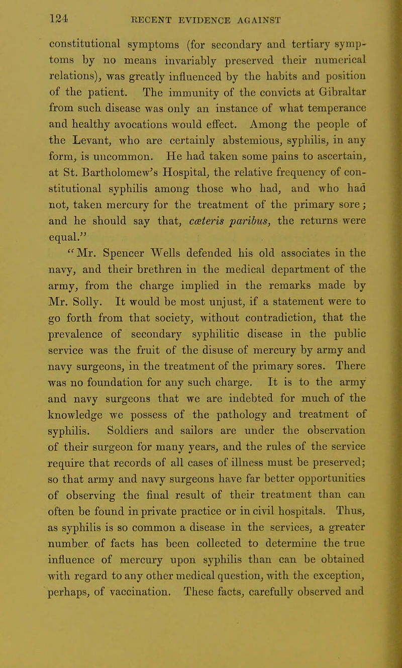 constitutional symptoms (for secondary and tertiary symp- toms by no means invariably preserved their numerical relations), was greatly influenced by the habits and position of the patient. The immunity of the convicts at Gibraltar from such disease was only an instance of what temperance and healthy avocations would effect. Among the people of the Levant, who are certainly abstemious, syphilis, in any form, is uncommon. He had taken some pains to ascertain, at St. Bartholomew's Hospital, the relative frequency of con- stitutional syphilis among those who had, and who had not, taken mercury for the treatment of the primary sore; and he should say that, cceteris paribus, the returns were equal. Mr. Spencer Wells defended his old associates in the navy, and their brethren in the medical department of the army, from the charge implied in the remarks made by Mr. Solly. It would be most unjust, if a statement were to go forth from that society, without contradiction, that the prevalence of secondary syphilitic disease in the public service was the fruit of the disuse of mercury by army and navy surgeons, in the treatment of the primary sores. There was no foundation for any such charge. It is to the army and navy surgeons that we are indebted for much of the knowledge we possess of the pathology and treatment of syphilis. Soldiers and sailors are under the observation of their surgeon for many years, and the rules of the service require that records of all cases of illness must be preserved; so that army and navy surgeons have far better opportimities of observing the final result of their treatment than can often be found in private practice or in civil hospitals. Thus, as syphilis is so common a disease in the services, a greater number of facts has been collected to determine the true influence of mercury upon syphilis than can be obtained with regard to any other medical question, with the exception, perhaps, of vaccination. These facts, carefully observed and