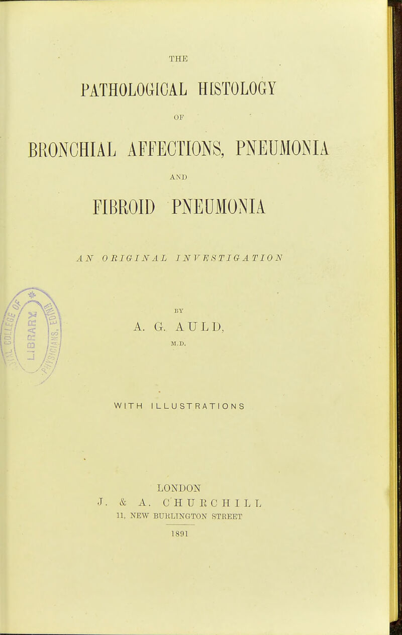 THE PATHOLOGICAL HISTOLOGY OF AND FIBROID PNEDMONIA AN ORIGINAL INVESTIGATION BY A. G. AULD, M.D. WITH ILLUSTRATIONS LONDON J. & A. C H U E C H I L L 11, NEW BURLINGTON STREET 1891