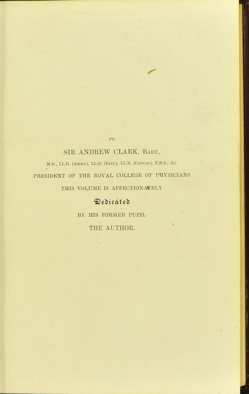 TO SIR. ANDREW CLARK, Bakt., M.D., LL.D. (Aberd.), LL.D. (Edin.), LL.D. (Cantab.), F.R.S., &c. PRESIDENT OP THE ROYAL COLLEGE OF THYSICIANS THIS VOLUME IS AFFECTIONA«.^ELY BY HIS FORMER PUPIL THE AUTHOR..