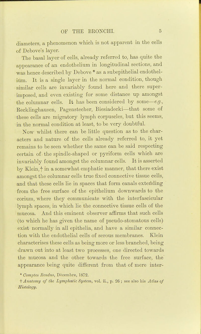 diameters, a phenomenon which is not apparent in the cells of Debove's layer. The basal layer of cells, already referred to, has quite the appearance of an endothelium in longitudinal sections, and was hence described by Debove * as a subepithelial endothel- ium. It is a single layer in the normal condition, though similar cells are invariably found here and there super- imposed, and even existing for some distance up amongst the columnar cells. It has been considered by some—e.g., Recklinghausen, Pagenstecher, Biesiadecki—-that some of these cells are migratory lymph corpuscles, but this seems, in the normal condition at least, to be very doubtful. Now whilst there can be little question as to the char- acters and nature of the cells already referred to, it yet remains to be seen whether the same can be said respecting certain of ■ the spindle-shaped or pyriform cells which are invariably found amongst the columnar cells. It is asserted by Klein, f in a somewhat emphatic manner, that there exist amongst the columnar cells true fixed connective tissue cells, and that these cells lie in spaces that form canals extending from the free surface of the epithelium downwards to the corium, where they communicate with the interfascicular lymph spaces, in which lie the connective tissue cells of the mucosa. And this eminent observer affirms that such cells (to which he has given the name of pseudo-stomatous cells) exist normally in all epithelia, and have a similar connec- tion with the endothelial cells of serous membranes. Klein characterises these cells as being more or less branched, being drawn out into at least two processes, one directed towards the mucosa and the other towards the free surface, the appearance being quite different from that of mere inter- * Comptes Bendus, D6cembre, 1872. ■\' Anatomy of the Lymphatic System, vol. ii., p. 26 ; see also his Alias of Histology.