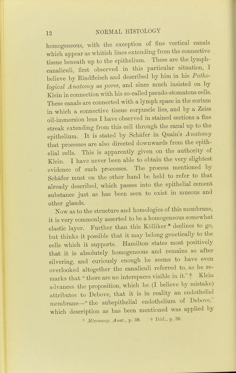 homogeneous, with the exception of fine vertical canals which appear as whitish lines extending from the connective tissue beneath up to the epithelium. These are the lymph- canaliculi, first observed in this particular situation, I believe by Rindfleisch and described by him in his Patho- logical Anatomy as pores, and since much insisted on by Klein in connection with his so-called pseud o-stomatous cells. These canals are connected with a lymph space in the corium in which a connective tissue corpuscle lies, and by a Zeiss oil-immersion lens I have observed in stained sections a fine streak extending from this cell through the canal up to the epithelium. It is stated by Schafer in Quain's Anatomy that processes are also directed downwards from the epith- elial cells. This is apparently given on the authority of Klein. I have never been able to obtain the very slightest evidence of such processes. The process mentioned by Schafer must on the other hand be held to refer to that already described, which passes into the epithelial cement substance just as has been seen to exist in mucous and other glands. Now as to the structure and homologies of this membrane, it is very commonly asserted to be a homogeneous somewhat elastic layer. Further than this Kolliker* declines to go, but thinks it possible that it may belong genetically to the cells which it supports. Hamilton states most positively that it is absolutely homogeneous and remains so after silvering, and curiously enough he seems to have even overlooked altogether the canaliculi referred to, as he re- marks that  there are no interspaces visible in it. f Klem a<lvances the proposition, which he (I believe by mistake) attributes to Debove, that it is in reality an endothehal membrane— the subepithelial endothelium of Debove, which description as has been mentioned was applied by Microncop. Anat., p. b^. + Ilji'l-. P- 36-