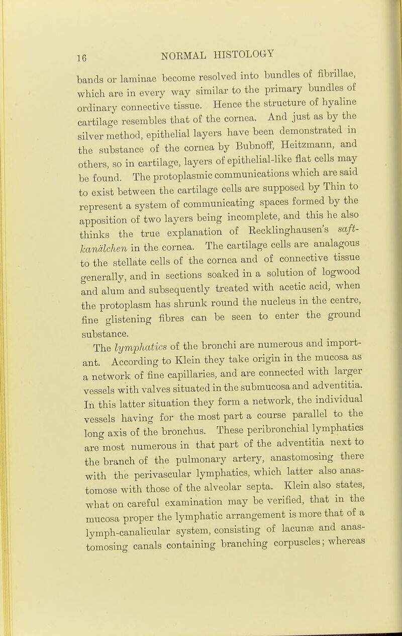 bands or laminae become resolved into bundles of fibrillae, which are in every way similar to the primary bundles o£ ordinary connective tissue. Hence the structure of hyalme cartilage resembles that of the cornea. And just as by the silver method, epithelial layers have been demonstrated m the substance of the cornea by Bubnoff, Heitzmann, and others, so in cartilage, layers of epithelial-like flat cells may be found. The protoplasmic communications which are said to exist between the cartilage cells are supposed by Thin to represent a system of communicating spaces formed by the apposition of two layers being incomplete, and this he also thinks the true explanation of Eecklinghausen's saft- handlchen in the cornea. The cartilage cells are analagous to the stellate cells of the cornea and of connective tissue generally, and in sections soaked in a solution of logwood and alum and subsequently treated with acetic acid, when the protoplasm has shrunk round the nucleus in the centre, fine glistening fibres can be seen to enter the ground substance. The lymphatics of the bronchi are numerous and import- ant. According to Klein they take origin in the mucosa as a network of fine capillaries, and are connected with larger vessels with valves situated in the submucosa and adventitia. In this latter situation they form a network, the individual vessels having for the most part a course parallel to the long axis of the bronchus. These peribronchial lymphatics are most numerous in that part of the adventitia next to the branch of the pulmonary artery, anastomosing there with the perivascular lymphatics, which latter also anas- tomose with those of the alveolar septa. Klein also states, what on careful examination may be verified, that in the mucosa proper the lymphatic arrangement is more that of a lymph-canalicular system, consisting of lacunas and anas- tomosing canals containing branching corpuscles; whereas