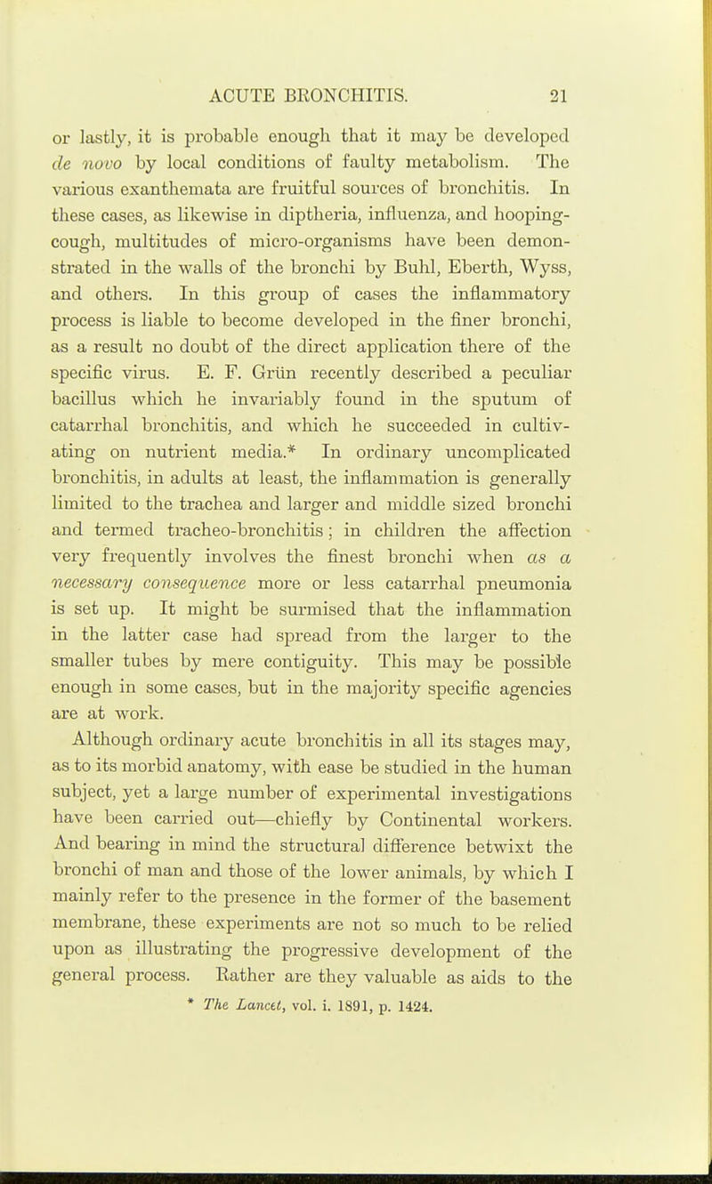 or lastly, it is probable enough that it may be developed de novo by local conditions of faulty metabolism. The various exanthemata are fruitful sources of bronchitis. In these caseSj as likewise in diptheria, influenza, and hooping- cough, multitudes of micro-organisms have been demon- strated in the walls of the bronchi by Buhl, Eberth, Wyss, and others. In this group of cases the inflammatory process is liable to become developed in the finer bronchi, as a result no doubt of the direct application there of the specific virus. E. F. Grlln recently described a peculiar bacillus which he invariably found in the sputum of catarrhal bronchitis, and which he succeeded in cultiv- ating on nutrient media.* In ordinary uncomplicated bronchitis, in adults at least, the inflammation is generally limited to the trachea and larger and middle sized bronchi and termed tracheo-broncliitis; in children the affection very frequently involves the finest bronchi when as a necessary consequence more or less catarrhal pneumonia is set up. It might be surmised that the inflammation in the latter case had spread from the larger to the smaller tubes by mere contiguity. This may be possible enough in some cases, but in the majority specific agencies are at work. Although ordinary acute bronchitis in all its stages may, as to its morbid anatomy, with ease be studied in the human subject, yet a large number of experimental investigations have been carried out—chiefly by Continental workers. And bearing in mind the structural difference betwixt the bronchi of man and those of the lower animals, by which I mainly refer to the presence in the former of the basement membrane, these experiments are not so much to be relied upon as illustrating the progressive development of the general process. Rather are they valuable as aids to the * The LancU, vol. i. 1891, p. 1424.