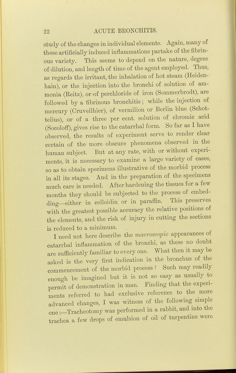 study of the changes in individual elements. Again, many of these artificially induced inflammations partake of the fibrin- ous variety. This seems to depend on the nature, degree of dilution, and length of time of the agent employed. Thus, as regards the irritant, the inhalation of hot steam (Heiden- hain), or the injection into the bronchi of solution of am- monia (Keitz), or of perchloride of iron (Sommerbrodt), are followed by a fibrinous bronchitis; while the injection of mercury (Cruveilhier), of vermilion or Berlin blue (Schot- telius), or of a three per cent, solution of chromic acid (Soeolofi), gives rise to the catarrhal form. So far as I have observed, the results of experiment serve to render clear certain of the more obscure phenomena observed in the human subject. But at any rate, with or without experi- ments, it is necessary to examine a large variety of cases, so as to obtain specimens illustrative of the morbid process in all its stages. And in the preparation of the specimens much care is needed. After hardening the tissues for a few months they should be subjected to the process of embed- ding—either in celloidin or in paraffin. This preserves with the greatest possible accuracy the relative positions of the elements, and the risk of injury in cutting the sections is reduced to a minimum. I need not here describe the macroseopic appearances of catarrhal inflammation of the bronchi, as these no doubt are sufficiently familiar to every one. What then it may be asked is the very first indication in the bronchus of the commencement of the morbid process ? Such may readily enough be imagined but it is not so easy as usually to permit of demonstration in man. Finding that the experi- ments referred to had exclusive reference to the more advanced changes, I was witness of the following sm.ple one —Tracheotomy was performed in a rabbit, and into the trachea a few drops of emulsion of oil of turpentine were