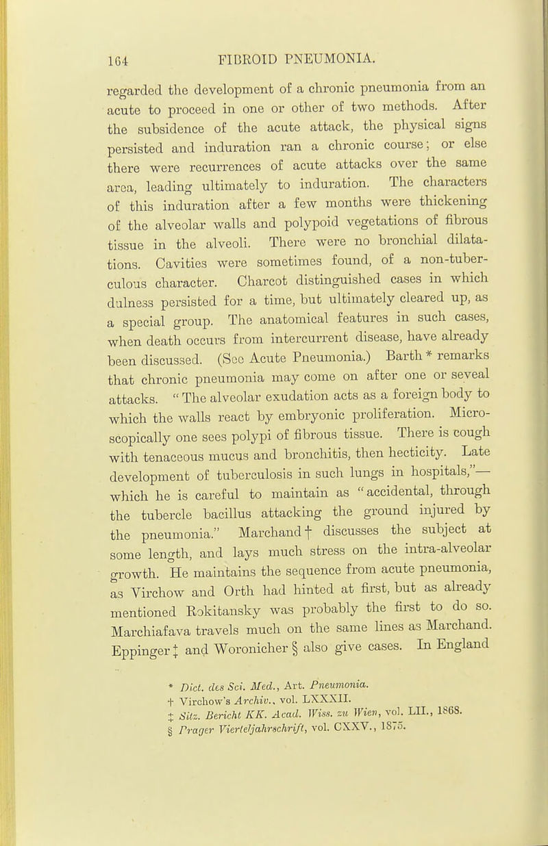 regarded the development of a chronic pneumonia from an acute to proceed in one or other of two methods. After the subsidence of the acute attack, the physical signs persisted and induration ran a chronic course; or else there were recurrences of acute attacks over the same area, leading ultimately to induration. The charactera of this induration after a few months were thickening of the alveolar walls and polypoid vegetations of fibrous tissue in the alveoli. There were no bronchial dilata- tions. Cavities were sometimes found, of a non-tuber- culous character. Charcot distinguished cases in which dulness persisted for a time, but ultimately cleared up, as a special group. The anatomical features in such cases, when death occurs from intercurrent disease, have already been discussed. (Sec Acute Pneumonia.) Barth * remarks that chronic pneumonia may come on after one or seveal attacks.  The alveolar exudation acts as a foreign body to which the walls react by embryonic proliferation. Micro- scopically one sees polypi of fibrous tissue. Tliere is cough with tenaceous mucus and bronchitis, then hecticity. Late development of tuberculosis in such lungs in hospitals,— which he is careful to maintain as accidental, through the tubercle bacillus attacking the ground injured by the pneumonia. Marchandf discusses the subject at some length, and lays much stress on the intra-alveolar growth. He maintains the sequence from acute pneumonia, as Virchow and Orth had hinted at first, but as already mentioned Rokitansky was probably the first to do so. Marchiafava travels much on the same lines as Marchand. Eppingert and Woronicher § also give cases. In England * nict. cits Sci. Med., Art. Pneumonia. t Vircliow'a .^rc/tiy.. vol. LXXXII. + Silz. Bericht KK. Acad. Wiss. zu Wiev, vol. LII., 1868. § Prager Vierlefjahmchrift, vol. CXXV., ISiO.