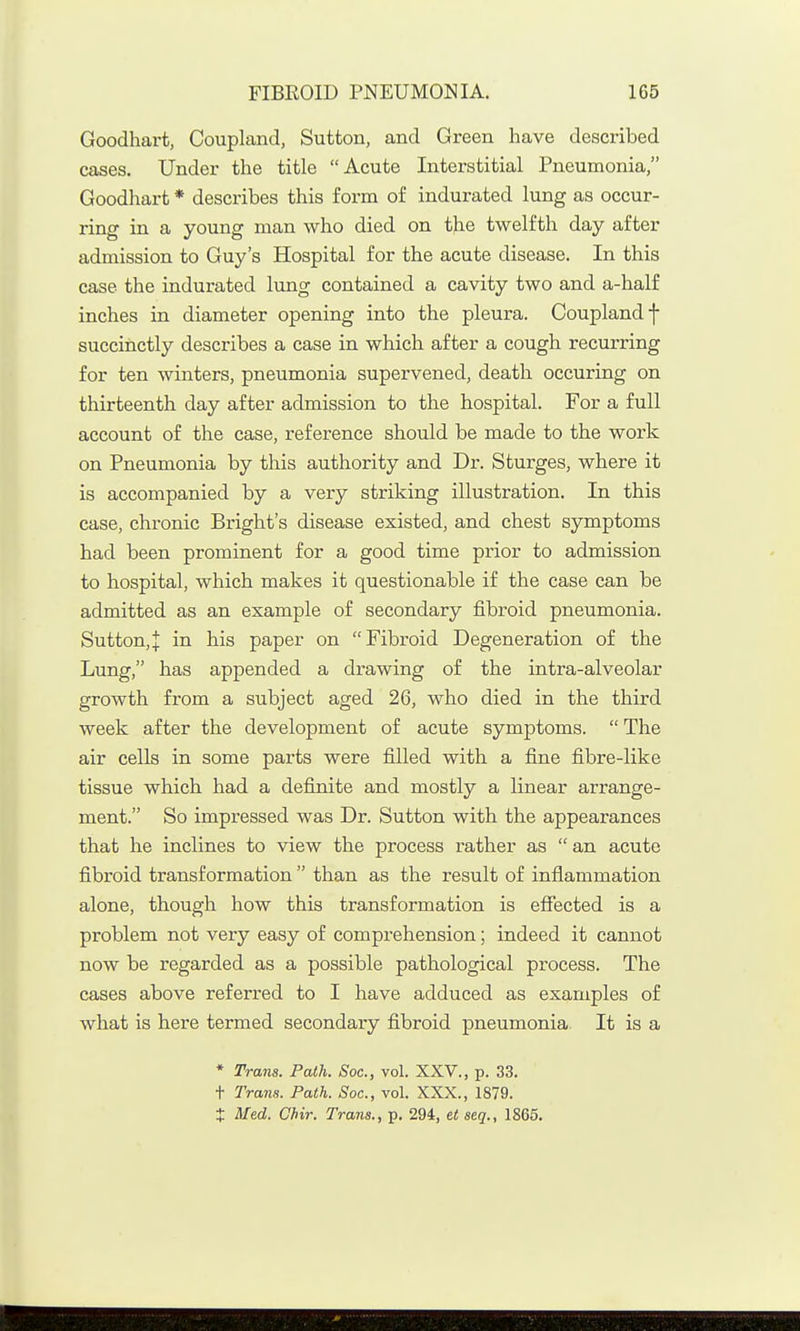 Goodhart, Coupland, Sutton, and Green have described cases. Under the title Acute Interstitial Pneumonia, Goodhart * describes this form of indurated lung as occur- ring in a young man who died on the twelfth day after admission to Guy's Hospital for the acute disease. In this case the indurated lung contained a cavity two and a-half inches in diameter opening into the pleura. Couplandf succinctly describes a case in which after a cough recurring for ten winters, pneumonia supervened, death occuring on thirteenth day after admission to the hospital. For a full account of the case, reference should be made to the work on Pneumonia by this authority and Dr. Sturges, where it is accompanied by a very striking illustration. In this case, chronic Bright's disease existed, and chest symptoms had been prominent for a good time prior to admission to hospital, which makes it questionable if the case can be admitted as an example of secondary fibroid pneumonia. Sutton,! in his paper on Fibroid Degeneration of the Lung, has appended a di-awing of the intra-alveolar growth from a subject aged 26, who died in the third week after the development of acute symptoms.  The air cells in some parts were filled with a fine fibre-like tissue which had a definite and mostly a linear arrange- ment. So impressed was Dr. Sutton with the appearances that he inclines to view the process rather as  an acute fibroid transformation than as the result of infiammation alone, though how this transformation is effected is a problem not very easy of comprehension; indeed it cannot now be regarded as a possible pathological process. The cases above referred to I have adduced as examples of what is here termed secondary fibroid pneumonia It is a * Trans. Path. Soc, vol. XXV., p. 33. + Trans. Path. Soc, vol. XXX., 1879. t Med. Chir. Trans., p. 294, et seq., 1865.