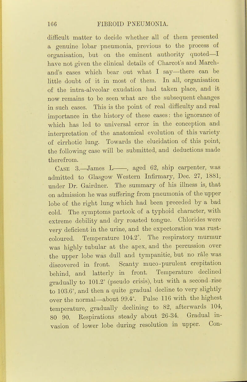 difficult matter to decide whether all of them presented a genuine lobar pneumonia, previous to the process of organisation, but on the eminent authority quoted—I have not given the clinical details of Cliarcot's and March- and's cases which bear out what I say—there can be little doubt of it in most of them. In all, organisation of the intra-alveolar exudation had taken place, and it now remains to be seen what are the subsequent changes in such cases. This is the point of real difficulty and real importance in the history of these cases: the ignorance of which has led to universal error in the conception and interpretation of the anatomical evolution of this variety of cirrhotic lung. Towards the elucidation of this point, the following case will be submitted, and deductions made therefrom. Case 3.—James L , aged 62, ship carpenter, was admitted to Glasgow Western Infirmary, Dec. 27, 1881, under Dr. Gairdner. The summary of his illness is, that on admission he was suffering from pneumonia of the upper lobe of the right lung which had been preceded by a bad cold. The symptoms partook of a typhoid character, with extreme debility and dry roasted tongue. Chlorides were very deficient in the urine, and the expectoration was rust- coloured. Temperature 104.2°. The respiratory murmur was highly tubular at the apex, and the percussion over the upper lobe was dull and tympanitic, but no rale was discovered in front. Scanty muco-purulent crepitation behind, and latterly in front. Temperature declined gradually to 101.2° (pseudo crisis), but with a second rise to 103.6°, and then a quite gradual decline to very slightly over the normal—about 99.4°. Pulse 116 with the highest temperature, gradually declining to 82, afterwards 104, 80 90. Kespirations steady about 26-34. Gradual in- vasion of lower lobe during resolution in upper. Con-