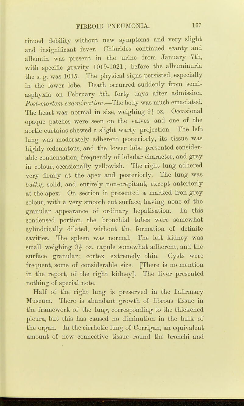 tinued debility without new symptoms and very slight and insignificant fever. Chlorides continued scanty and albumin was present in the urine from January 7 th, with specific gravity 1019-1021; before the albuminuria the s. g. was 1015. The physical signs persisted, especially in the lower lobe. Death occurred suddenly from semi- asphyxia on February 5th, forty days after admission. Post-mortem examination.—The body was much emaciated. The heart was normal in size, weighing 9^ oz. Occasional opaque patches were seen on the valves and one of the aortic curtains shewed a slight warty projection. The left lung was moderately adherent posteriorly, its tissue was highly oedematous, and the lower lobe presented consider- able condensation, frequently of lobular character, and grey in colour, occasionally yellowish. The right lung adhered very firmly at the apex and posteriorly. The lung was bulky, solid, and entirely non-crepitant, except anteriorly at the apex. On section it presented a marked iron-grey colour, with a very smooth cut surface, having none of the granular appearance of ordinary hepatisation. In this condensed portion, the bronchial tubes were somewhat cylindrically dilated, without the formation of definite cavities. The spleen was normal. The left kidney was small, weighing 3J oz., capule somewhat adherent, and the surface granular; cortex extremely thin. Cysts were frequent, some of considerable size. [There is no mention in the report, of the right kidney]. The liver presented nothing of special note. Half of the right lung is preserved in the Infirmary Museum. There is abundant growth of fibrous tissue in the framework of the lung, corresponding to the thickened pleura, but this has caused no diminution in the bulk of the organ. In the cirrhotic lung of Corrigan, an equivalent amount of new connective tissue round the bronchi and