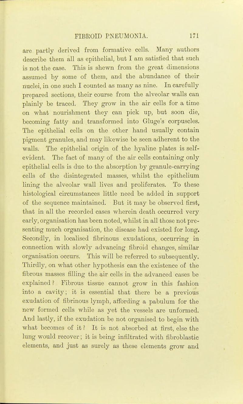 are partly derived from formative cells. Many authors describe them all as epithelial, but I am satisfied that such is not the case. This is shewn from the great dimensions assumed by some of them, and the abundance of their nuclei, in one such I counted as many as nine. In carefully prepared sections, their course from the alveolar walls can plainly be traced. They grow in the air cells for a time on what nourishment they can pick up, but soon die, becoming fatty and transformed into Gluge's corpuscles. The epithelial cells on the other hand usually contain pigment granules, and may likewise be seen adherent to the walls. The epithelial origin of the hyaline plates is self- evident. The fact of many of the air cells containing only epithelial cells is due to the absorption by granule-carrying cells of the disintegrated masses, whilst the epithelium lining the alveolar wall lives and proliferates. To these histological circumstances little need be added in support of the sequence maintained. But it may be observed first, that in all the recorded cases wherein death occurred very early, organisation has been noted, whilst in all those not pre- senting much organisation, the disease had existed for long. Secondly, in localised fibrinous exudations, occurring in connection with slowly advancing fibroid changes, similar organisation occurs. This will be referred to subsequently. Thirdly, on what other hypothesis can the existence of the fibrous masses filling the air cells in the advanced cases be explained ? Fibrous tissue cannot grow in this fashion into a cavity; it is essential that there be a previous exudation of fibrinous lymph, affording a pabulum for the new formed cells while as yet the vessels are unformed. And lastly, if the exudation be not organised to begin with what becomes of it ? It is not absorbed at first, else the lung would recover; it is being infiltrated with fibroblastic elements, and just as surely as these elements grow and