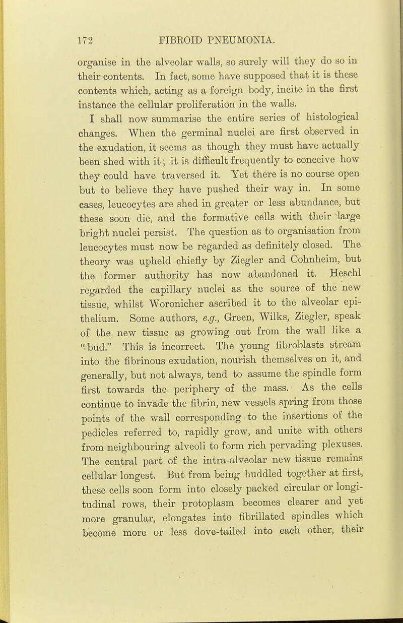organise in the alveolar -walls, so surely will tliey do so in their contents. In fact, some have supposed that it is these contents v^fhich, acting as a foreign body, incite in the first instance the cellular proliferation in the walls. I shall now summarise the entire series of histological changes. When the germinal nuclei are first observed in the exudation, it seems as though they must have actually been shed with it; it is difficult frequently to conceive how they could have traversed it. Yet there is no course open but to believe they have pushed their way in. In some cases, leucocytes are shed in greater or less abundance, but these soon die, and the formative cells with their large briglit nuclei persist. The question as to organisation from leucocytes must now be regarded as definitely closed. The theory was upheld chiefly by Ziegler and Cohnheim, but the former authority has now abandoned it. Heschl regarded the capillary nuclei as the source of the new tissue, whilst Woronicher ascribed it to the alveolar epi- thelium. Some authors, e.g., Green, Wilks, Ziegler, speak of the new tissue as growing out from the wall hke a bud. This is incorrect. The young fibroblasts stream into the fibrinous exudation, nourish themselves on it, and generally, but not always, tend to assume the spindle form first towards the periphery of the mass. As the ceUs continue to invade the fibrin, new vessels spring from those points of the wall corresponding to the insertions of the pedicles referred to, rapidly grow, and unite with others from neighbouring alveoli to form rich pervading plexuses. The central part of the intra-alveolar new tissue remains cellular longest. But from being huddled together at first, these cells soon form into closely packed circular or longi- tudinal rows, their protoplasm becomes clearer and yet more granular, elongates into fibrillated spindles which become more or less dove-tailed into each other, their
